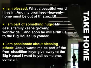 ●  I am blessed:  What a beautiful world I live in! And my promised Heavenly home must be out of this world! ●  I am part of something huge:  My Jesus family keeps growing worldwide …and soon he will airlift us to the Big House up yonder.  ●  I am passionate about blessing others:  Jesus wants me be part of the free- chazillion-keys-give-away to the Big House! I want to yell come one, come all. 