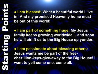 ●  I am blessed:  What a beautiful world I live in! And my promised Heavenly home must be out of this world! ●  I am part of something huge:  My Jesus family keeps growing worldwide …and soon he will airlift us to the Big House up yonder.  ●  I am passionate about blessing others:  Jesus wants me be part of the free- chazillion-keys-give-away to the Big House! I want to yell come one, come all. 