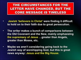 Jewish ‘believers in Christ’  were finding it difficult to hold on to their faith due to great persecution. The writer makes a bunch of comparisons between the Old Covenant and the New, mainly emphasizing  the supremacy of Jesus  …greater than Angels, greater than Moses, etc. Maybe we aren’t considering going back to the Jewish way of worshipping God, but this is great news anyway:  Jesus and the Big House. THE CIRCUMSTANCES FOR THE LETTER HAVE CHANGED, BUT THE CORE MESSAGE IS TIMELESS 