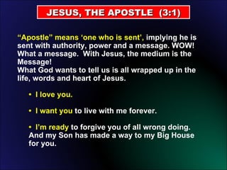JESUS, THE APOSTLE  (3:1) “ Apostle” means ‘one who is sent’,  implying he is sent with authority, power and a message. WOW! What a message.  With Jesus, the medium is the Message!  What God wants to tell us is all wrapped up in the life, words and heart of Jesus.  •  I love you.  •  I want you  to live with me forever.  •  I’m ready  to forgive you of all wrong doing.  And my Son has made a way to my Big House for you. 
