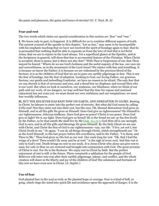 the pains and pleasures, the gains and losses of eternity! (G. T. Noel, M. A)
Fear and rest
The two words which claim our special consideration in this section are “fear” and “rest.”
I. We know only in part, in fragment. It is difficult for us to combine different aspects of truth.
The earnest counsel of the apostle in this chapter, “Let us fear,” may seem to be incompatible
with his emphatic teaching that we have not received the spirit of bondage again to fear; that he
is persuaded that nothing shall be able to separate us from the love of God that is in Christ
Jesus; that we are to rejoice in the Lord always. Yet a superficial glance at the Epistles, and at
the Scriptures in general, will show that fear is an essential feature of the Christian. When Christ
is accepted, there is peace; but is there not also fear? “With Thee is forgiveness of sin, that Thou
mayest be feared.” Where do we see God’s holiness and the awful majesty of the law, our own sin
and unworthiness, as in the atonement of the Lord Jesus? We rejoice with fear and trembling. It
is because we know the Father; it is because we are redeemed by the precious blood of the
Saviour; it is as the children of God that we are to pass our earthly pilgrimage in fear. This is not
the fear of bondage, but the fear of adoption. Looking to God, our loving Father, our gracious
Saviour, our gentle and indwelling Comforter, we have no reason to be afraid. The only fear that
we can cherish is that of reverence and awe, and a dread lest we displease and wound Him who
is our Lord. But when we look at ourselves, our weakness, our blindness; when we think of our
path and our work, of our dangers, we may well feel that the time for repose and unmixed
enjoyment has not come yet; we must dread our own sinfulness and our temptations; we must
fear worldly influences.
II. BUT THE RELIEVER HAS REST NOW ON EARTH, AND HEREAFTER IN GLORY, Resting
in Christ, he labours to enter into the perfect rest of eternity. But what did God mean by calling
it His rest? Not they enter not into their rest, but His own. Oh, blessed distraction! God gives us
Himself, and in all His gifts He gives us Himself. Does God give us righteousness? He Himself is
our righteousness, Jehovan-tsidkenu. Does God give us peace? Christ is our peace. Does God
give us light? He is our light. Does God give us bread? He is the bread we eat; as the Son liveth
by the Father, so he that eateth Me shall live by Me (Joh_6:1-71.). God Him-elf is our strength.
God is ours, and in all His gifts and blessings He gives Himself. By the Holy Ghost we are one
with Christ, and Christ the Son of God is our righteousness—nay, our life. “I live; yet not I, but
Christ liveth in me.” Or again, “I can do all things through Christ, which strengtheneth me.” Or
as the Lord Himself, in His last prayer before His crucifixion, said to the Father, “I in them, and
Thou in Me.” Thus God gives us His lest as our rest. Our souls long for rest. “Oh, that I had the
wings of a dove! Then would I fly away and be at rest! “ is the sigh of every soul. And this rest is
only in God’s rest. Death brings no rest to our souls. It is Jesus Christ who alone can give rest to
man; for only in Him we are restored and brought into communion with God. The great promise
of Christ is rest. For He is the Restorer. We enjoy rest in Christ by faith. But the perfect
enjoyment of rest is still ,n the future. There remaineth a sabbatism for the people of God.
Believers will enter into rest after their earthly pilgrimage, labour, and conflict, and the whole
creation will share in the liberty and joy of the children of God The substance and foretaste of
this rest we have even now in Christ. (A. Saphir.)
Use of fear
God planted fear in the soul as truly as He planted hope or courage. Fear is a kind of bell, or
gong, which rings the mind into quick life and avoidance upon the approach of danger; it is the
 