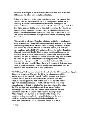 entrance is now open to us, is far more valuable than that in the land
of Canaan. But let us now come to particulars.
3. For we which have believed do enter into rest, or, for we enter into
the rest after we have believed, etc. It is an argument from what is
contrary. Unbelief alone shuts us out; then faith alone opens an
entrance. We must indeed bear in mind what he has already stated, that
God being angry with the unbelieving, had sworn that they should not
partake of that blessing. Then they enter in where unbelief does not
hinder, provided only that God invites them. But by speaking in the
first person he allures them with greater sweetness, separating them
from aliens.
Although the works, etc. To define what our rest is, he reminds us of
what Moses relates, that God having finished the creation of the world,
immediately rested from his works and he finally concludes, that the
true rest of the faithful, which is to continue forever, will be when
they shall rest as God did. [69] And doubtless as the highest happiness
of man is to be united to his God, so ought to be his ultimate end to
which he ought to refer all his thoughts and actions. This he proves,
because God who is said to have rested, declared a long time after that
he would not give his rest to the unbelieving; he would have so
declared to no purpose, had he not intended that the faithful should
rest after his own example. Hence he says, It remaineth that some must
enter in: for if not to enter in is the punishment of unbelief, then an
entrance, as it has been said, is open to believers.
7. MURRAY, “WE have seen that with Israel, after its deliverance from Egypt,
there were two stages. The one, the life in the wilderness, with its
wanderings and its wants, its unbelief and its murmurings, its pro
vocation of God and its exclusion from the promised rest. The
other, the land of promise, with rest instead of the desert wander
ings, with abundance instead of want, and the victory over every
enemy instead of defeat: symbols of the two stages in the Christian
life. The one in which we only know the Lord as the Saviour
from Egypt, in His work on the cross for atonement and pardon.
The other, where He is known and welcomed as the glorified
Priest-King in heaven, who, in the power of the endless life,
sanctifies and saves completely, writes God s laws in the heart,
and leads us to find our home in the holiest of God s pre
sence. The aim of the writer in this whole section is to warn
1 It was.
 