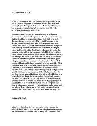 144 Ebe Iboliest of 2UI
us not to rest content with the former, the preparatory stage,
but to show all diligence to reach the second, and enter the
promised rest of complete deliverance. Let us fear therefore,
lest haply, a promise being left of entering into His rest,
any of you should come short of it.
Some think that the rest of Canaan is the type of heaven.
This cannot be, because the great mark of the Canaan life was
that the land had to be conquered and that God gave such
glorious victory over enemies. The rest of Canaan was for
victory and through victory. And so it is in the life of faith,
when a soul learns to trust God for victory over sin, and yields
itself entirely, as to its circumstances and duties, to live just
where and how He wills, that it enters the rest. It lives in the
promise, in the will, in the power of God. This is the rest into
which it enters, not through death, but through faith, or rather,
not through the death of the body, but the death to self in the
death of Christ through faith. For indeed we have had good
tidings preached unto us, even as also they : but the word of
hearing did not profit them, because it was not united by faith
with those that heard. The one reason why they did not enter
Canaan was their unbelief. The land was waiting: the rest
was provided ; God Himself would bring them in and give them
rest. One thing was lacking ; they did not believe, and so did
not yield themselves to God to do it for them what He had pro
mised. Unbelief closes the heart against God, withdraws the
life from God s power ; in the very nature of things unbelief
renders the word of promise of none effect. A gospel of rest is
preached to us as it was to them. We have in Scripture the
most precious assurances of a rest for the soul to be found under
the yoke of Jesus, of a peace of God which passeth all under
standing, of a peace and a joy in the soul which nothing can
Ibolfest of BU 145
take away. But when they are not believed they cannot be
enjoyed : faith is in its very nature a resting in the promise and
the promiser until He fulfil it in us. Only faith can enter into
 