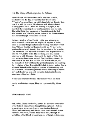 rest. The fulness of faith enters into the full rest.
For we which have believed do enter into rest. It is not,
shall enter. No. To-day, even as the Holy Ghost saith,
" To-day," now and here, we which have believed do enter into
rest. It is with the rest of faith here as with what we heard
of being partakers of Christ the blessing is enjoyed, if we
hold fast the beginning of our confidence firm unto the end.
The initial faith, that passes out of Egypt through the Red
Sea, must be held fast firm, then it comes to the fulness of faith
that passes through Jordan into the land.
Let every student of this Epistle realise how intensely per
sonal its tone is, and with what urgency it appeals to us for
faith, as the one thing needful in our dealings with the word of
God. Without this the word cannot profit us. We may seek
by thought and study to enter into the meaning of the promise
God has sworn that we never shall enter into its possession, or
into His rest, but by faith. The one thing God asks in our
intercourse with Him and His word is the habit of faith, that
ever keeps the heart open towards God, and longs to enter in
and abide in His rest. It is the soul that thirsts for God, for
the living God, that will have the spiritual capacity for receiving
the revelation of how Jesus, the High Priest, brings us into God s
presence. What is to be taught us later on of our entering into
the Holiest of All is nothing but the clearer unfolding of what is
here called entering into rest. Let us in studying the Epistle
above everything have faith.
Would you enter into the rest ? Remember what has been
taught us of the two stages. They are represented by Moses
10
146 Gbe Ibollest of BU
and Joshua. Moses the leader, Joshua the perfecter or finisher
of the faith of Israel. Moses brought the people out : Joshua
brought them in. Accept Jesus as your Joshua. Let past
failure and wandering and sin not cause either despair or con
tentment with what you are. Trust Jesus who, through the
sprinkling of the blood, brought you out of Egypt, to bring you
 