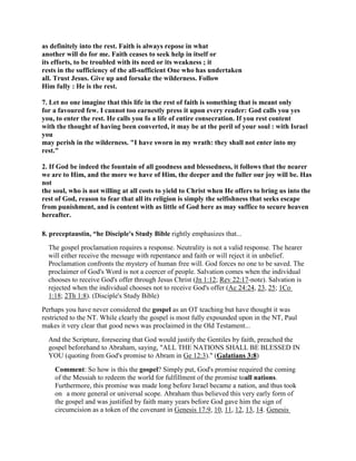 as definitely into the rest. Faith is always repose in what
another will do for me. Faith ceases to seek help in itself or
its efforts, to be troubled with its need or its weakness ; it
rests in the sufficiency of the all-sufficient One who has undertaken
all. Trust Jesus. Give up and forsake the wilderness. Follow
Him fully : He is the rest.
7. Let no one imagine that this life in the rest of faith is something that is meant only
for a favoured few. I cannot too earnestly press it upon every reader: God calls you yes
you, to enter the rest. He calls you fo a life of entire consecration. If you rest content
with the thought of having been converted, it may be at the peril of your soul : with Israel
you
may perish in the wilderness. "I have sworn in my wrath: they shall not enter into my
rest."
2. If God be indeed the fountain of all goodness and blessedness, it follows that the nearer
we are to Him, and the more we have of Him, the deeper and the fuller our joy will be. Has
not
the soul, who is not willing at all costs to yield to Christ when He offers to bring us into the
rest of God, reason to fear that all its religion is simply the selfishness that seeks escape
from punishment, and is content with as little of God here as may suffice to secure heaven
hereafter.
8. preceptaustin, “he Disciple's Study Bible rightly emphasizes that...
The gospel proclamation requires a response. Neutrality is not a valid response. The hearer
will either receive the message with repentance and faith or will reject it in unbelief.
Proclamation confronts the mystery of human free will. God forces no one to be saved. The
proclaimer of God's Word is not a coercer of people. Salvation comes when the individual
chooses to receive God's offer through Jesus Christ (Jn 1:12; Rev 22:17-note). Salvation is
rejected when the individual chooses not to receive God's offer (Ac 24:24, 23, 25; 1Co
1:18; 2Th 1:8). (Disciple's Study Bible)
Perhaps you have never considered the gospel as an OT teaching but have thought it was
restricted to the NT. While clearly the gospel is most fully expounded upon in the NT, Paul
makes it very clear that good news was proclaimed in the Old Testament...
And the Scripture, foreseeing that God would justify the Gentiles by faith, preached the
gospel beforehand to Abraham, saying, "ALL THE NATIONS SHALL BE BLESSED IN
YOU (quoting from God's promise to Abram in Ge 12:3)." (Galatians 3:8)
Comment: So how is this the gospel? Simply put, God's promise required the coming
of the Messiah to redeem the world for fulfillment of the promise toall nations.
Furthermore, this promise was made long before Israel became a nation, and thus took
on a more general or universal scope. Abraham thus believed this very early form of
the gospel and was justified by faith many years before God gave him the sign of
circumcision as a token of the covenant in Genesis 17:9, 10, 11, 12, 13, 14. Genesis
 