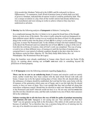 15:6 records that Abraham "believed in the LORD; and He reckoned it to him as
righteousness." To summarize, God's Word of promise [none of which shall ever fail]
as given to Abraham, indicated that all nations would or could be justified by faith. This
was a unique revelation in a day when all the world's nations had already drifted away
from monotheism and were relying on works to achieve whatever they may have
understood as salvation.
9. Barclay has the following analysis of katapausis in Hebrews 3 noting that...
In a complicated passage like this it is better to try to grasp the broad lines of the thought
before we look at any of the details. The writer is really using the word rest (katapausis) in
three different senses. (i) He is using it as we would use the peace of God. It is the greatest
thing in the world to enter into the peace of God. (ii) He is using it, as he used it in He
3:12-note, to mean The Promised Land. To the children of Israel who had wandered so long
in the desert the Promised Land was indeed the rest of God. (iii) He is using it of the rest of
God after the sixth day of creation, when all God’s work was completed. This way of using
a word in two or three different ways, of teasing at it until the last drop of meaning was
extracted from it, was typical of cultured, academic thought in the days when the writer to
the Hebrews wrote his letter. (Barclay, W: The Daily Study Bible Series, Rev. ed.
Philadelphia: The Westminster Press or Logos)
Since the Israelites were already established in Canaan when David wrote the Psalm 95 (Ps
95:11), its warning about missing out on God's rest must refer to something beyond the
possession of literal property.
10. C H Spurgeon wrote the following comments regarding Psalm 95:11...
There can be no rest to an unbelieving heart. If manna and miracles could not satisfy
Israel, neither would they have been content with the land which flowed with milk and
honey. Canaan was to be the typical resting place of God, where His ark should abide, and
the ordinances of religion should be established; the Lord had for forty years borne with the
ill manners of the generation which came out of Egypt, and it was but right that He should
resolve to have no more of them. Was it not enough that they had revolted all along that
marvellous wilderness march? Should they be allowed to make new Massahs and Meribahs
in the Promised Land itself? Jehovah would not have it so. He not only said but swore that
into His rest they should not come, and that oath excluded every one of them; their carcasses
fell in the wilderness.
Solemn warning this to all who leave the way of faith for paths of petulant murmuring
and mistrust. (Ed note: Spurgeon is not saying one can "lose salvation" but that their
"faith" was not genuine saving faith in the first place.) The rebels of old could not enter in
because of unbelief, "let us therefore fear, lest, a promise being left us of entering into his
rest, any of us should even seem to come short of it."
 