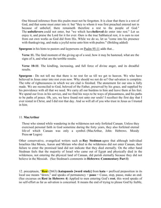 One blessed inference from this psalm must not be forgotten. It is clear that there is a rest of
God, and that some must enter into it: but "they to whom it was first preached entered not in
because of unbelief, there remaineth therefore a rest to the people of God."
The unbelievers could not enter, but "we which havebelieved do enter into rest." Let us
enjoy it, and praise the Lord for it for ever. Ours is the true Sabbatical rest, it is ours to rest
from out own works as God did from His. While we do so, let us "come into his presence
with thanksgiving, and make a joyful noise unto him with psalms." (Bolding added)
Spurgeon in his hints to pastors and laypersons on Psalm 95:11 adds that...
Verse 11. The fatal moment of the giving up of a soul, how it may be hastened, what are the
signs of it, and what are the terrible results.
Verse 10-11. The kindling, increasing, and full force of divine anger, and its dreadful
results.
Spurgeon - Do not tell me that there is no rest for us till we get to heaven. We who have
believed in Jesus enter into rest even now. Why should we not do so? Our salvation is complete.
The robe of righteousness in which we are clad is finished. The atonement for our sins is fully
made. We are reconciled to God, beloved of the Father, preserved by his grace, and supplied by
his providence with all that we need. We carry all our burdens to him and leave them at his feet.
We spend our lives in his service, and we find his ways to be ways of pleasantness, and his paths
to be paths of peace. Oh, yes, we have found rest unto our souls! I recollect the first day that I
ever rested in Christ, and I did rest that day. And so will all of you who trust in Jesus as I trusted
in him.
11. MacArthur
Those who sinned while wandering in the wilderness not only forfeited Canaan. Unless they
exercised personal faith in God sometime during the forty years, they also forfeited eternal
life-of which Canaan was only a symbol. (MacArthur, John: Hebrews. Moody
Press or Logos)
Other conservative, evangelical writers such as Ray Stedman agree that although individual
Israelites like Moses, Aaron and Miriam who died in the wilderness did not enter Canaan, their
failure to enter the promised land did not indicate that they died eternally. On the other hand
Stedman feels that the majority of Israel who came out of Egypt and physically died in the
wilderness, not entering the physical land of Canaan, did perish eternally because they did not
believe in the Messiah. (See Stedman's comments in Hebrews: Commentary Part I)
12. preceptauin, “Rest (2663) (katapausis [word study] from kata = prefixed preposition in its
local use means “down,” and speaks of permanency + pauo = Cease, stop, pause, make an end.
(See excursus on Rest in Hebrews 4) Applied to men entering God’s rest, this word speaks of
no self-effort as far as salvation is concerned. It means the end of trying to please God by feeble,
 