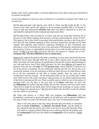 fleshly works. God’s perfect rest is a salvation rest based on free albeit costly grace laid hold of
by genuine saving faith.
As has been alluded to in previous notes on Hebrews 4 is possible to interpret God's "rest" in at
several ways...
(1) The rest associated with placing one's faith in Christ (see Mt 11:28, 29, 30). In the
context of the entire epistle, this appears to be the primary meaning, that is, of coming to
Jesus by faith and entering His salvation rest where self effort is replaced (or at least can
and should be replaced) by Spirit initiated and empowered effort.
(2) The rest of those who are believers in Christ, and who are living their Christian life in
the power of the Spirit, keeping short accounts, and thus experiencing the "peace of God".
This aspect of rest is that which is associated with sanctification, our day to day living out of
the Christ life. Ray Stedman speaking of those who have entered this salvation rest by faith
explains that tragically many believers experience breakdown in their Christianity (not
referring to a loss of salvation but a loss of joy and sense of His presence and power) under
the pressures of stress or responsibility because they try to work out their salvation in their
power (cp Php 2:12-note, Php 2:13-note) and have not learned to "operate out of rest".
(Stedman, Ray: The Rest Obtained Is New-Creation Rest)
Hebrews 4:3 supports the premise that rest is something we must enter into the the first time
(salvation rest by grace through faith) but is also a daily entering (also by grace through
faith) into God's rest in the process of sanctification, that growth in grace and knowledge of
our Lord and Savior Jesus Christ (2Pe 3:18-note). So how does Hebrews 4:3 support this
premise? Note that the verb enter is in the present tense, which indicates as believers we
are in the process of entering. We are continually entering into His rest, day by day, even
moment by moment. Even our experience as believers bears this out, for what believer when
he or she has committed sin and fails to confess quickly, does not sense an inner
"restlessness" and loss of peace. On the other hand when we can say as Paul said "I thank
God, whom I serve with a clear conscience" (2Ti 1:3-note), we are surely experiencing some
of the fruit of entering into His rest. There is another sense in which we are in the process of
entering God's rest, for there is the sure hope of the future rest when we enter into
the Millennium (see below) and then finally into the New Heavens and New Earth, where
"there will no longer be any death; there will no longer be any mourning, or crying, or pain;
the first things have passed away." (Re 21:4-note) Surely this describes in part the ultimate
rest into which we are entering.
(3). Some who believe in a literal 1000 year kingdom (see Millennium) feel that
the rest that is promised to Israel (and applies to all believers) will be partially fulfilled in
the reign of Christ on earth ("the Messianic Age"), the "rest" of which Isaiah records...
Then it will come about in that day (when Messiah takes His throne in Jerusalem
after the Great Tribulation - see Daniel's Seventieth Week - and the defeat of
the Antichrist) that the nations will resort to the root of Jesse (the Messiah), Who
will stand as a signal (a banner lifted up to be a rallying point) for the peoples; and
His resting place (LXX uses the related word anapausis) will be glorious. (Isaiah
11:10)
 