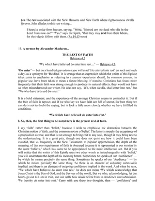 (4). The rest associated with the New Heavens and New Earth where righteousness dwells
forever. John alludes to this rest writing...
I heard a voice from heaven, saying, "Write, 'Blessed are the dead who die in the
Lord from now on!'" "Yes," says the Spirit, "that they may rest from their labors,
for their deeds follow with them. (Re 14:13-note)
13. A sermon by Alexander Maclaren...
THE REST OF FAITH
Hebrews 4:3
‘We which have believed do enter into rest....’ — Hebrews 4:3.
‘Do enter’ — but on a hundred gravestones you will read ‘He entered into rest’ on such and such
a day, as a synonym for ‘He died.’ It is strange that an expression which the writer of this Epistle
takes pains to emphasise as referring to a present experience should, by common consent, in
popular use, have been taken to mean a future blessing. If nominal Christians had found more
frequently that their faith was strong enough to produce its natural effects, they would not have
so often misunderstood our writer. He does not say, ‘We, when we die, shall enter into rest,’ but
‘We who have believed do enter.’
It is a bold statement, and the experience of the average Christian seems to contradict it. But if
the fruit of faith is repose; and if we who say we have faith are full of unrest, the best thing we
can do is not to doubt the saying, but to look a little more closely whether we have fulfilled its
conditions.
‘We which have believed do enter into rest.’
I. So, then, the first thing to be noted here is the present rest of faith.
I say ‘faith’ rather than ‘belief,’ because I wish to emphasise the distinction between the
Christian notion of faith, and the common notion of belief. The latter is merely the acceptance of
a proposition as true; and that is not enough to bring rest to any soul, though it may bring rest to
the understanding. It is a great pity, though one does not quite see how it could have been
avoided, that so frequently in the New Testament, to popular apprehension, the depth of the
meaning. of that one requirement of faith is obscured because it is represented in our version by
the word ‘believe,’ which has come to be appropriated to the mere intellectual act. But if you
will notice that the writer of this Epistle uses two other words as interchangeable with ‘belief,’
you will understand the depth of his meaning better. Sometimes he speaks of our ‘confidence’ —
by which he means precisely the same thing. Sometimes he speaks of our ‘obedience ‘ — by
which he means precisely the same thing. So there is an element of voluntary submission
implied, and there is an element of outgoing confidence implied in the word. And when he says,
‘We which have believed do enter into rest,’ he does not mean ‘We which acknowledge that
Jesus Christ is the Son of God, and the Saviour of the world, But we who, acknowledging, let our
hearts go out to Him in trust, and our wills bow down before Him in obedience and submission.
We thereby do enter into rest.’ Carry with you these two thoughts, then — ‘confidence’ and
 