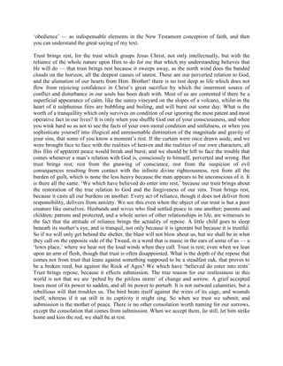 ‘obedience’ — as indispensable elements in the New Testament conception of faith, and then
you can understand the great saying of my text.
Trust brings rest, for the trust which grasps Jesus Christ, not only intellectually, but with the
reliance of the whole nature upon Him to do for me that which my understanding believes that
He will do — that trust brings rest because it sweeps away, as the north wind does the banded
clouds on the horizon, all the deepest causes of unrest. These are our perverted relation to God,
and the alienation of our hearts from Him. Brother! there is no rest deep as life which does not
flow from rejoicing confidence in Christ’s great sacrifice by which the innermost source of
conflict and disturbance in our souls has been dealt with. Most of us are contented if there be a
superficial appearance of calm, like the sunny vineyard on the slopes of a volcano, whilst-in the
heart of it sulphurous fires are bubbling and boiling, and will burst out some day. What is the
worth of a tranquillity which only survives on condition of our ignoring the most patent and most
operative fact in our lives? It is only when you shuffle God out of your consciousness, and when
you wink hard so as not to see the facts of your own moral condition and sinfulness, or when you
sophisticate yourself into illogical and unreasonable diminution of the magnitude and gravity of
your sins, that some of you know a moment’s rest. If the curtain were once drawn aside, and we
were brought face to face with the realities of heaven and the realities of our own characters, all
this film of apparent peace would break and burst, and we should be left to face the trouble that
comes whenever a man’s relation with God is, consciously to himself, perverted and wrong. But
trust brings rest; rest from the gnawing of conscience, rest from the suspicion of evil
consequences resulting from contact with the infinite divine righteousness, rest from all the
burden of guilt, which is none the less heavy because the man appears to be unconscious of it. It
is there all the same. ‘We which have believed do enter into rest,’ because our trust brings about
the restoration of the true relation to God and the forgiveness of our sins. Trust brings rest,
because it casts all our burdens on another. Every act of reliance, though it does not deliver from
responsibility, delivers from anxiety. We see this even when the object of our trust is but a poor
creature like ourselves. Husbands and wives who find settled peace in one another; parents and
children; patrons and protected, and a whole series of other relationships in life, are witnesses to
the fact that the attitude of reliance brings the actuality of repose. A little child goes to sleep
beneath its mother’s eye, and is tranquil, not only because it is ignorant but because it is trustful.
So if we will only get behind the shelter, the blast will not blow about us, but we shall be in what
they call on the opposite side of the Tweed, in a word that is music in the ears of some of us — a
‘lown place,’ where we hear not the loud winds when they call. Trust is rest; even when we lean
upon an arm of flesh, though that trust is often disappointed. What is the depth of the repose that
comes not from trust that leans against something supposed to be a steadfast oak, that proves to
be a broken reed, but against the Rock of Ages? We which have ‘believed do enter into rests’
Trust brings repose, because it effects submission. The true reason for our restlessness in this
world is not that we are ‘pelted by the pitiless storm’ of change and sorrow. A grief accepted
loses most of its power to sadden, and all its power to perturb. It is not outward calamities, but a
rebellious will that troubles us. The bird beats itself against the wires of its cage, and wounds
itself, whereas if it sat still in its captivity it might sing. So when we trust we submit; and
submission is the mother of peace. There is no other consolation worth naming for our sorrows,
except the consolation that comes from submission. When we accept them, lie still, let him strike
home and kiss the rod, we shall be at rest.
 