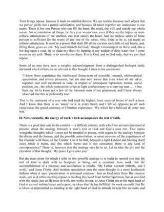 Trust brings repose, because it leads to satisfied desires. We are restless because each object that
we pursue yields but a partial satisfaction, and because all taken together are inadequate to our
needs. There is but one Person who can fill the heart, the mind, the will, and satisfy our whole
nature. No accumulation of things, be they ever so precious, even if they are the higher or more
refined satisfactions of the intellect, can ever satisfy the heart. And no endless series of finite
persons is sufficient for the wants of any one of the series, who, finite as he is, yet needs an
infinite satisfaction. It must be a person that shall fill all the cavities and clefts of our hearts, and,
filling them, gives us rest. ‘My soul thirsteth for God,’ though I misinterpret its thirst, and, like a
hot dog upon a road, try to slake my thirst by lapping at any puddle of dirty water that I come
across in my path. There is no satisfaction there. It is in God, and in God only, that we can find
repose.
Some of us may have seen a weighty acknowledgment from a distinguished biologist lately
deceased which strikes me as relevant to this thought. Listen to his confession:
‘I know from experience the intellectual distractions of scientific research, philosophical
speculation, and artistic pleasures, but am also well aware that even when all are taken
together, and well sweetened to taste, in respect of consequent reputation, means, social
position, etc., the whole concoction is but as light confectionery to a starving man .... It has
been my lot to know not a few of the foremost men of our generation, and I have always
observed that this is profoundly true.’
That is the testimony of a man who had tried the highest, least material forms of such a trust.
And I know that there is an ‘amen’ to it in every heart, and I lift up opposite to all such
experiences the grand summary of Christian experience: ‘We which have believed do enter into
rest.’
II. Note, secondly, the energy of work which accompanies the rest of faith.
There is a good deal said in the context — a difficult context, with which we are not concerned at
present, about the analogy between a man’s rest in God and God’s own rest. That opens
wonderful thoughts which I must not be tempted to pursue, with regard to the analogy between
the divine and the human, and the possible assimilation, in some measure, of the experiences of
the creature with those of the Creator. Can it be that, between a light kindled and burning itself
away while it burns, and fire which burns and is not consumed, there is any kind of
correspondence? There is, however dim the analogy may be to us. Let us take the joy and the
elevation of that thought, ‘My peace I give unto you.’
But the main point for which I refer to this possible analogy is in order to remind you that the
rest of God is dealt with in Scripture as being, not a cessation from work, but the
accomplishment of a purpose, and satisfaction in results. ‘My Father worketh hitherto, and I
work,’ said Jesus Christ. And modern speculation puts the same thought in a more heathenish
fashion when it says ‘preservation is continual creation.’ Just as God rests from His creative
work, not as if either needing repose or holding His hand from further operation, but as satisfied
with the result; just as He rests in work and works in rest, so Jesus Christ sits at the right hand of
God in eternal indisturbance and repose, in token that He has fulfilled His work on earth. But He
is likewise represented as standing at the right hand of God in attitude to help His servants, and
 