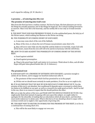 soul’s signal for rallying. (H. W. Beecher.)
A promise … of entering into His rest
The promise of entering into God’s rest
Man from the first has been a restless creature. He lives by hope. His best pleasures are not in
the things he actually possesses, but in the things he hopes for. He is always looking forward to
to-morrow. Man’s true life is the heavenly, and his earthly life is true only as it tends towards
that.
I. THE REST THAT GOD HAS PROMISED TO MAN. It is the undisturbed peace, the holy joy of
the Divine nature, which nothing but likeness to the Divine can bring.
II. THE POSSIBILITY OF COMING SNORT OF GOD’S REST.
1. A man may come short of the rest of the Sabbath.
2. Many of the Jews, to whom the rest of Canaan was promised, came short of it.
3. Man will never enter fully into the ideal life until he believes in God fully, trusts God with
all his heart, ceases from his own self-will to be and do in harmony with the will Divine.
III. HOW TO GUARD AGAINST THE POSSIBILITY OF COMING SHORT OF THE DIVINE
REST.
1. Guard against unbelief.
2. Guard against presumption.
3. Cling to the great hope itself, and rejoice in it evermore. Think about it often, and all other
hopes will pale when placed beside this. (E. D. Solomon.)
The promised rest
I. GOD HAS LEFT US A PROMISE OF ENTERING INTO HIS REST; a promise enough to
satisfy all our desires, and to engage our heartiest endeavours after it.
1. The greatness of that reward which God has promised to us in the gospel.
2. Of this rest we should most certainly be made partakers, if we live so as we ought to do.
II. IT IS AS CERTAIN THAT WE MAY BY OUR OWN FAULT COME SHOAT OF IT. For the
promise of this rest is not absolute, but conditional It depends upon a covenant in which there
are duties to be fulfilled on our part, as well as a reward to he made good on God’s. And if we fail
in the one, there is no reason to expect that He should perform the other.
III. Let us take the advice of the text, and FEAR LEST WE SHOULD CHANCE SO TO DO. One
might justly think that instead of arguing with men upon this subject, we ought rather to
apologise for the absurdity of making that an exhortation which all men desire, and therefore
must needs endeavour to attain unto. What is this but as if one should go about to argue with a
covetous wretch not to neglect a fair opportunity of growing rich.
IV. THE BEST WHY TO SECURE TO OURSELVES THE PROMISE OF THIS REST, is to live in
a continual fear of coming short of it.
1. This will be the most likely to engage our own care.
 