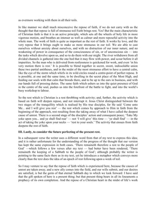 as evermore working with them in all their toils.
In like manner we shall much misconceive the repose of faith, if we do not carry with us the
thought that that repose is full of strenuous toil Faith brings rest. Yes! But the main characteristic
of Christian faith is that it is an active principle, which sets all the wheels of holy life in more
vigorous motion, and breathes an intenser as well as calmer and more reposeful activity into the
whole man. The work of faith is quite as important as the rest of faith. It works by love, and the
very repose that it brings ought to make us more strenuous in our toil. We are able to cast
ourselves without anxiety about ourselves, and with no distraction of our inner nature, and no
weakening of power in consequence of the consciousness of sin, or of unconscious sin — into
the tasks which devolve upon us, and so to do them with our might. The river withdrawn from all
divided channels is gathered into the one bed that it may flow with power, and scour before it all
impurities. So the man who is delivered from restlessness is quickened for work, and even ‘in his
very motion there is rest.’ It is possible to blend together in secret, sweet, indissoluble union
these two partial antitheses, and in the midst of the most strenuous effort to have a central calm,
like the eye of the storm which whirls in its wild circles round a centre-point of perfect repose. It
is possible, at one and the same time, to be dwelling in the secret place of the Most High, and
feeding our souls with that calm that broods there, and to be up to the ears in business, and with
our hands full of pressing duties. The same faith which ushers us into the quiet presence of God
in the centre of the soul, pushes us into the forefront of the battle to fight, and into the world’s
busy workshop to labour.
So the rest which is Christian is a rest throbbing with activity; and, further, the activity which is
based on faith will deepen repose, and not interrupt it. Jesus Christ distinguished between the
two stages of the tranquillity which is realised by His true disciples, for He said ‘Come unto
Me... and I will give you rest’ — the rest which comes by approach to Him in faith from the
beginning of the approach, rest resulting from the taking away of what I have called the deepest
cause of unrest. There is a second stage of the disciples’ action and consequent peace; ‘Take My
yoke upon you... and ye shall find rear’ — not ‘I will give’ this time — ‘ye shall find’ — in the
act of taking the yoke upon your necks — ‘rest to your souls.’ The activity that ensues from faith
deepens the rest of faith.
III. Lastly, to consider the future perfecting of the present rest.
In a subsequent verse the writer uses a different word from that of my text to express this idea;
and it is rather unfortunate for the understanding of the progress of the thought that our version
has kept the same expression in both cases. ‘There remaineth therefore a rest to the people of
God’ —which follows a few verses after my text — had better have been rendered, ‘There
remaineth the keeping of a Sabbath to the people of God’; although probably the writer is
pointing to the same facts there as in my text, yet he introduces a metaphor which conveys more
clearly than the text does the idea of an epoch of rest following upon a week of toil.
So I may venture to say that the repose of faith which is experienced here, because the causes of
unrest are taken away, and a new ally comes into the field, and our wills submit, and our desires
are satisfied, is but the germ of that eternal Sabbath day to which we look forward. I have said
that the gift spoken of here is a present thing; but that present thing bears in all its lineaments a
prophecy of its own completion. And the repose of a Christian heart in the midst of life’s work
 