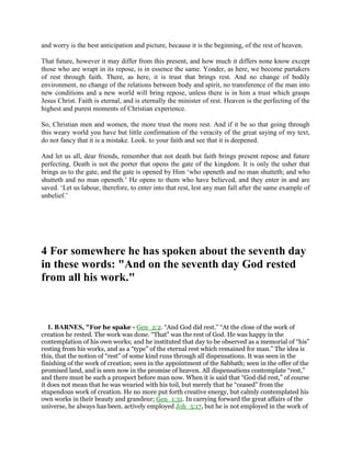 and worry is the best anticipation and picture, because it is the beginning, of the rest of heaven.
That future, however it may differ from this present, and how much it differs none know except
those who are wrapt in its repose, is in essence the same. Yonder, as here, we become partakers
of rest through faith. There, as here, it is trust that brings rest. And no change of bodily
environment, no change of the relations between body and spirit, no transference of the man into
new conditions and a new world will bring repose, unless there is in him a trust which grasps
Jesus Christ. Faith is eternal, and is eternally the minister of rest. Heaven is the perfecting of the
highest and purest moments of Christian experience.
So, Christian men and women, the more trust the more rest. And if it be so that going through
this weary world you have but little confirmation of the veracity of the great saying of my text,
do not fancy that it is a mistake. Look. to your faith and see that it is deepened.
And let us all, dear friends, remember that not death but faith brings present repose and future
perfecting. Death is not the porter that opens the gate of the kingdom. It is only the usher that
brings us to the gate, and the gate is opened by Him ‘who openeth and no man shutteth; and who
shutteth and no man openeth.’ He opens to them who have believed, and they enter in and are
saved. ‘Let us labour, therefore, to enter into that rest, lest any man fall after the same example of
unbelief.’
4 For somewhere he has spoken about the seventh day
in these words: "And on the seventh day God rested
from all his work."
1. BARNES, "For he spake - Gen_2:2. “And God did rest.” “At the close of the work of
creation he rested. The work was done. “That” was the rest of God. He was happy in the
contemplation of his own works; and he instituted that day to be observed as a memorial of “his”
resting from his works, and as a “type” of the eternal rest which remained for man.” The idea is
this, that the notion of “rest” of some kind runs through all dispensations. It was seen in the
finishing of the work of creation; seen in the appointment of the Sabbath; seen in the offer of the
promised land, and is seen now in the promise of heaven. All dispensations contemplate “rest,”
and there must be such a prospect before man now. When it is said that “God did rest,” of course
it does not mean that he was wearied with his toil, but merely that he “ceased” from the
stupendous work of creation. He no more put forth creative energy, but calmly contemplated his
own works in their beauty and grandeur; Gen_1:31. In carrying forward the great affairs of the
universe, he always has been. actively employed Joh_5:17, but he is not employed in the work of
 