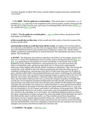 “creation” properly so called. That is done; and the sublime cessation from that constitutes the
“rest of God.”
2. CLARKE, "For he spake in a certain place - This certain place or somewhere, που, is
probably Gen_2:2; and refers to the completion of the work of creation, and the setting apart the
seventh day as a day of rest for man, and a type of everlasting felicity. See the notes on Gen_2:1,
etc., and See here Heb_2:6 (note).
3. GILL, "For he spake in a certain place,.... Gen_2:2 that is, Moses, the penman of that
book spoke, or God by him:
of the seventh day on this wise; of the seventh day of the world, or from the creation of the
heavens and the earth:
and God did rest the seventh day from all his works: of creation, but not of providence;
for in them he works hitherto; nor does this rest suppose labour with fatigue and weariness, and
ease and refreshment from it; only cessation from working in a creative way, and the utmost
delight, complacency and satisfaction in what he had done. The Alexandrian copy leaves out the
phrase, "the seventh day".
4. HENRY, "He illustrates and confirms it that those who believe are thus happy, and do enter
into rest. (1.) From God's finishing his work of creation, and so entering into his rest (Heb_4:3,
Heb_4:4), appointing our first parents to rest the seventh day, to rest in God. Now as God
finished his work, and then rested from it, and acquiesced in it, so he will cause those who
believe to finish their work, and then to enjoy their rest. (2.) From God's continuing the
observance of the sabbath, after the fall, and the revelation of a Redeemer. They were to keep the
seventh day a holy sabbath to the Lord, therein praising him who had raised them up out of
nothing by creating power, and praying to him that he would create them anew by his Spirit of
grace, and direct their faith to the promised Redeemer and restorer of all things, by which faith
they find rest in their souls. (3.) From God's proposing Canaan as a typical rest for the Jews who
believed: and as those who did believe, Caleb and Joshua, did actually enter into Canaan; so
those who now believe shall enter into rest. (4.) From the certainty of another rest besides that
seventh day of rest instituted and observed both before and after the fall, and besides that
typical Canaan-rest which most of the Jews fell short of by unbelief; for the Psalmist has spoken
of another day and another rest, whence it is evident that there is a more spiritual and excellent
sabbath remaining for the people of God than that into which Joshua led the Jews (v. 6-9), and
this rest remaining, [1.] A rest of grace, and comfort, and holiness, in the gospel state. This is the
rest wherewith the Lord Jesus, our Joshua, causes weary souls and awakened consciences to
rest, and this is the refreshing. [2.] A rest in glory, the everlasting sabbatism of heaven, which is
the repose and perfection of nature and grace too, where the people of God shall enjoy the end of
their faith and the object of all their desires. (5.) This is further proved from the glorious
forerunners who have actually taken possession of this rest - God and Christ. It is certain that
God, after the creating of the world in six days, entered into his rest; and it is certain that Christ,
when he had finished the work of our redemption, entered into his rest; and these were not only
examples, but earnests, that believers shall enter into their rest:
5. JAMISON, "he spake — God (Gen_2:2).
 