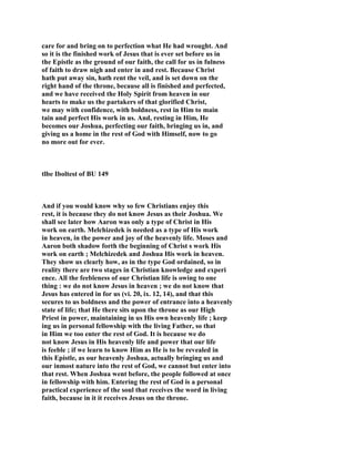care for and bring on to perfection what He had wrought. And
so it is the finished work of Jesus that is ever set before us in
the Epistle as the ground of our faith, the call for us in fulness
of faith to draw nigh and enter in and rest. Because Christ
hath put away sin, hath rent the veil, and is set down on the
right hand of the throne, because all is finished and perfected,
and we have received the Holy Spirit from heaven in our
hearts to make us the partakers of that glorified Christ,
we may with confidence, with boldness, rest in Him to main
tain and perfect His work in us. And, resting in Him, He
becomes our Joshua, perfecting our faith, bringing us in, and
giving us a home in the rest of God with Himself, now to go
no more out for ever.
tlbe Iboltest of BU 149
And if you would know why so few Christians enjoy this
rest, it is because they do not know Jesus as their Joshua. We
shall see later how Aaron was only a type of Christ in His
work on earth. Melchizedek is needed as a type of His work
in heaven, in the power and joy of the heavenly life. Moses and
Aaron both shadow forth the beginning of Christ s work His
work on earth ; Melchizedek and Joshua His work in heaven.
They show us clearly how, as in the type God ordained, so in
reality there are two stages in Christian knowledge and experi
ence. All the feebleness of our Christian life is owing to one
thing : we do not know Jesus in heaven ; we do not know that
Jesus has entered in for us (vi. 20, ix. 12, 14), and that this
secures to us boldness and the power of entrance into a heavenly
state of life; that He there sits upon the throne as our High
Priest in power, maintaining in us His own heavenly life ; keep
ing us in personal fellowship with the living Father, so that
in Him we too enter the rest of God. It is because we do
not know Jesus in His heavenly life and power that our life
is feeble ; if we learn to know Him as He is to be revealed in
this Epistle, as our heavenly Joshua, actually bringing us and
our inmost nature into the rest of God, we cannot but enter into
that rest. When Joshua went before, the people followed at once
in fellowship with him. Entering the rest of God is a personal
practical experience of the soul that receives the word in living
faith, because in it it receives Jesus on the throne.
 