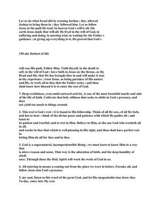 Let us do what Israel did in crossing Jordan ; they allowed
Joshua to bring them in ; they followed him. Let us follow
Jesus in the path He trod. In heaven God s will is all. On
earth Jesus made that will all. He lived in the will of God, in
suffering and doing, in meeting trial, in waiting for the Father s
guidance ; in giving up everything to it, He proved that God s
150 abe Iboltest of Hit
will was His path. Follow Him. Yield thyself, in the death to
self, to the will of God ; have faith in Jesus on the throne, as thy
Head and life, that He has brought thee in and will make it true
in thy experience ; trust Jesus, as being partaker of His nature
and life, to work all in thee that the Father seeks ; and thou
shalt know how blessed it is to enter the rest of God.
7. Deep restfulness, even amid outward activity, is one of the most beautiful marhs and aids
of the life of faith. Cultivate that holy stillness that seeks to abide in God s presence, and
does
not yield too much to things around.
2. This rest is God s rest : it is found in His fellowship. Think of all He sees, of all He feels,
and has to bear ; think of the divine peace and patience with which He guides all ; and
learn to
be patient and trustful, and to rest in Him. Believe in Him, as the one God who worheth all
in all,
and worhs in thee that which is well-pleasing in His sight, and thou shalt have perfect rest
in
letting Him do all for thee and in thee.
3. God is a supernatural, incomprehensible Being ; we must learn to know Him in a way
that
is above reason and sense. That way is the adoration of faith, and the deep humility of
obedi
ence. Through these the Holy Spirit will work the work of God in us.
4. All entering in means a coming out from the place we were in before. Forsake all, and
follow Jesus into God s presence.
5. my soul, listen to this word of the great God, and let His unspeakable loue draw thee
To-day, enter into My rest.
 