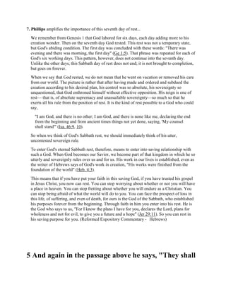 7. Phillips amplifies the importance of this seventh day of rest...
We remember from Genesis 1 that God labored for six days, each day adding more to his
creation wonder. Then on the seventh day God rested. This rest was not a temporary state,
but God's abiding condition. The first day was concluded with these words: "There was
evening and there was morning, the first day" (Ge 1:5). That phrase was repeated for each of
God's six working days. This pattern, however, does not continue into the seventh day.
Unlike the other days, this Sabbath day of rest does not end; it is not brought to completion,
but goes on forever.
When we say that God rested, we do not mean that he went on vacation or removed his care
from our world. The picture is rather that after having made and ordered and subdued the
creation according to his desired plan, his control was so absolute, his sovereignty so
unquestioned, that God enthroned himself without effective opposition. His reign is one of
rest— that is, of absolute supremacy and unassailable sovereignty—so much so that he
exerts all his rule from the position of rest. It is the kind of rest possible to a God who could
say,
"I am God, and there is no other; I am God, and there is none like me, declaring the end
from the beginning and from ancient times things not yet done, saying, 'My counsel
shall stand'" (Isa. 46:9, 10).
So when we think of God's Sabbath rest, we should immediately think of his utter,
uncontested sovereign rule.
To enter God's eternal Sabbath rest, therefore, means to enter into saving relationship with
such a God. When God becomes our Savior, we become part of that kingdom in which he so
utterly and sovereignly rules over us and for us. His work in our lives is established, even as
the writer of Hebrews says of God's work in creation, "His works were finished from the
foundation of the world" (Heb. 4:3).
This means that if you have put your faith in this saving God, if you have trusted his gospel
in Jesus Christ, you now can rest. You can stop worrying about whether or not you will have
a place in heaven. You can stop fretting about whether you will endure as a Christian. You
can stop being afraid of what the world will do to you. You can face the prospect of loss in
this life, of suffering, and even of death, for ours is the God of the Sabbath, who established
his purposes forever from the beginning. Through faith in him you enter into his rest. He is
the God who says to us, "For I know the plans I have for you, declares the Lord, plans for
wholeness and not for evil, to give you a future and a hope" (Jer 29:11). So you can rest in
his saving purpose for you. (Reformed Expository Commentary - Hebrews)
5 And again in the passage above he says, "They shall
 