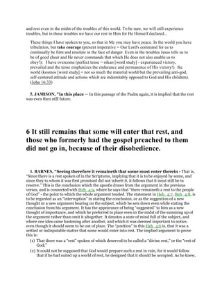 and rest even in the midst of the troubles of this world. To be sure, we will still experience
troubles, but in those troubles we have our rest in Him for He Himself declared...
These things I have spoken to you, so that in Me you may have peace. In the world you have
tribulation, but take courage (present imperative = Our Lord's command for us to
continually be firm and resolute in the face of danger. Even in the troubles Jesus tells us to
be of good cheer and He never commands that which He does not also enable us to
obey!); I have overcome (perfect tense = nikao [word study] - experienced victory,
prevailed and the tense emphasizes the endurance and permanence of His victory!) the
world (kosmos [word study] = not so much the material world but the prevailing anti-god,
self-centered attitude and actions which are indomitably opposed to God and His children).
(John 16:33)
5. JAMISON, "in this place — In this passage of the Psalm again, it is implied that the rest
was even then still future.
6 It still remains that some will enter that rest, and
those who formerly had the gospel preached to them
did not go in, because of their disobedience.
1. BARNES, "Seeing therefore it remaineth that some must enter therein - That is,
“Since there is a rest spoken of in the Scriptures, implying that it is to be enjoyed by some, and
since they to whom it was first promised did not inherit it, it follows that it must still be in
reserve.” This is the conclusion which the apostle draws from the argument in the previous
verses, and is connected with Heb_4:9, where he says that “there remaineth a rest to the people
of God” - the point to which the whole argument tended. The statement in Heb_4:7, Heb_4:8, is
to be regarded as an “interruption” in stating the conclusion, or as the suggestion of a new
thought or a new argument bearing on the subject, which he sets down even while stating the
conclusion from his argument. It has the appearance of being “suggested” to him as a new
thought of importance, and which he preferred to place even in the midst of the summing up of
the argument rather than omit it altogether. It denotes a state of mind full of the subject, and
where one idea came hastening after another, and which it was deemed important to notice,
even though it should seem to be out of place. The “position” in this Heb_4:6 is, that it was a
settled or indisputable matter that some would enter into rest. The implied argument to prove
this is:
(1) That there was a “rest” spoken of which deserved to be called a “divine rest,” or the “rest of
God;”
(2) It could not be supposed that God would prepare such a rest in vain, for it would follow
that if he had suited up a world of rest, he designed that it should be occupied. As he knew,
 