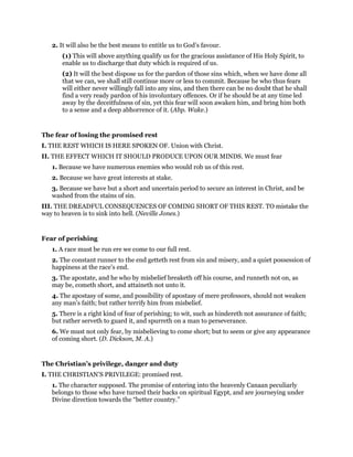 2. It will also be the best means to entitle us to God’s favour.
(1) This will above anything qualify us for the gracious assistance of His Holy Spirit, to
enable us to discharge that duty which is required of us.
(2) It will the best dispose us for the pardon of those sins which, when we have done all
that we can, we shall still continue more or less to commit. Because he who thus fears
will either never willingly fall into any sins, and then there can be no doubt that he shall
find a very ready pardon of his involuntary offences. Or if he should be at any time led
away by the deceitfulness of sin, yet this fear will soon awaken him, and bring him both
to a sense and a deep abhorrence of it. (Abp. Wake.)
The fear of losing the promised rest
I. THE REST WHICH IS HERE SPOKEN OF. Union with Christ.
II. THE EFFECT WHICH IT SHOULD PRODUCE UPON OUR MINDS. We must fear
1. Because we have numerous enemies who would rob us of this rest.
2. Because we have great interests at stake.
3. Because we have but a short and uncertain period to secure an interest in Christ, and be
washed from the stains of sin.
III. THE DREADFUL CONSEQUENCES OF COMING SHORT OF THIS REST. TO mistake the
way to heaven is to sink into hell. (Neville Jones.)
Fear of perishing
1. A race must be run ere we come to our full rest.
2. The constant runner to the end getteth rest from sin and misery, and a quiet possession of
happiness at the race’s end.
3. The apostate, and he who by misbelief breaketh off his course, and runneth not on, as
may be, cometh short, and attaineth not unto it.
4. The apostasy of some, and possibility of apostasy of mere professors, should not weaken
any man’s faith; but rather terrify him from misbelief.
5. There is a right kind of fear of perishing; to wit, such as hindereth not assurance of faith;
but rather serveth to guard it, and spurreth on a man to perseverance.
6. We must not only fear, by misbelieving to come short; but to seem or give any appearance
of coming short. (D. Dickson, M. A.)
The Christian’s privilege, danger and duty
I. THE CHRISTIAN’S PRIVILEGE: promised rest.
1. The character supposed. The promise of entering into the heavenly Canaan peculiarly
belongs to those who have turned their backs on spiritual Egypt, and are journeying under
Divine direction towards the “better country.”
 