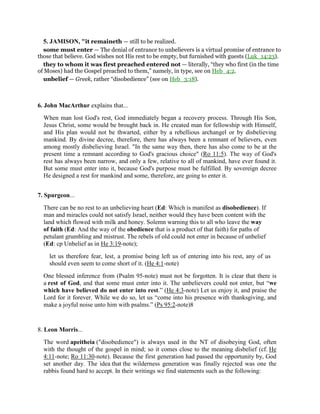 5. JAMISON, "it remaineth — still to be realized.
some must enter — The denial of entrance to unbelievers is a virtual promise of entrance to
those that believe. God wishes not His rest to be empty, but furnished with guests (Luk_14:23).
they to whom it was first preached entered not — literally, “they who first (in the time
of Moses) had the Gospel preached to them,” namely, in type, see on Heb_4:2.
unbelief — Greek, rather “disobedience” (see on Heb_3:18).
6. John MacArthur explains that...
When man lost God's rest, God immediately began a recovery process. Through His Son,
Jesus Christ, some would be brought back in. He created man for fellowship with Himself,
and His plan would not be thwarted, either by a rebellious archangel or by disbelieving
mankind. By divine decree, therefore, there has always been a remnant of believers, even
among mostly disbelieving Israel. "In the same way then, there has also come to be at the
present time a remnant according to God's gracious choice" (Ro 11:5). The way of God's
rest has always been narrow, and only a few, relative to all of mankind, have ever found it.
But some must enter into it, because God's purpose must be fulfilled. By sovereign decree
He designed a rest for mankind and some, therefore, are going to enter it.
7. Spurgeon...
There can be no rest to an unbelieving heart (Ed: Which is manifest as disobedience). If
man and miracles could not satisfy Israel, neither would they have been content with the
land which flowed with milk and honey. Solemn warning this to all who leave the way
of faith (Ed: And the way of the obedience that is a product of that faith) for paths of
petulant grumbling and mistrust. The rebels of old could not enter in because of unbelief
(Ed: cp Unbelief as in He 3:19-note);
let us therefore fear, lest, a promise being left us of entering into his rest, any of us
should even seem to come short of it. (He 4:1-note)
One blessed inference from (Psalm 95-note) must not be forgotten. It is clear that there is
a rest of God, and that some must enter into it. The unbelievers could not enter, but “we
which have believed do not enter into rest.” (He 4:3-note) Let us enjoy it, and praise the
Lord for it forever. While we do so, let us “come into his presence with thanksgiving, and
make a joyful noise unto him with psalms.” (Ps 95:2-note)8
8. Leon Morris...
The word apeitheia ("disobedience") is always used in the NT of disobeying God, often
with the thought of the gospel in mind; so it comes close to the meaning disbelief (cf. He
4:11-note; Ro 11:30-note). Because the first generation had passed the opportunity by, God
set another day. The idea that the wilderness generation was finally rejected was one the
rabbis found hard to accept. In their writings we find statements such as the following:
 