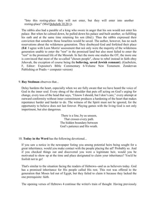"Into this resting-place they will not enter, but they will enter into another
resting-place" (Mid Qoheleth 10.20.1).
The rabbis also had a parable of a king who swore in anger that his son would not enter his
palace. But when he calmed down, he pulled down his palace and built another, so fulfilling
his oath and at the same time retaining his son (ibid.). Thus the rabbis expressed their
conviction that somehow those Israelites would be saved. The author, however, has no such
reservations about the wilderness generation. They disobeyed God and forfeited their place
(Ed: I agree with Leon Morris' assessment that not only were the majority of the wilderness
generation unable to enter the "rest" in the promised land but also most failed to enter the
"rest" in the promised life of the Messiah. In fact the more one studies the OT, the more one
is convinced that most of the so-called "chosen people", chose to rebel instead in faith obey
Jehovah, the exception of course being the believing, saved Jewish remnant). (Gaebelein,
F, Editor: Expositor's Bible Commentary 6-Volume New Testament. Zondervan
Publishing or Pradis = computer version)
9. Ray Stedman observes that...
Delay hardens the heart, especially when we are fully aware that we have heard the voice of
God in the inner soul. Every shrug of the shoulder that puts off acting on God’s urging for
change, every toss of the head that says, “I know I should, but I don’t care,” every attempt at
outward conformity without inner commitment produces a hardening of the heart that makes
repentance harder and harder to do. The witness of the Spirit must not be ignored, for the
opportunity to believe does not last forever. Playing games with the living God is not only
impertinent, but also dangerous.
There is a line, by us unseen,
That crosses every path.
The hidden boundary between
God’s patience and His wrath.
10. Today in the Word has the following devotional...
If you saw a notice in the newspaper listing you among potential heirs being sought for a
great inheritance, would you make contact with the people placing the ad? Probably so. And
if you checked things out and discovered you were a legitimate heir, would you be
motivated to show up at the time and place designated to claim your inheritance? You'd be
foolish not to go!
That's similar to the situation facing the readers of Hebrews--and us as believers today. God
has a promised inheritance for His people called His rest. This rest was offered to the
generation that Moses led out of Egypt, but they failed to claim it because they lacked the
one prerequisite: faith.
The opening verses of Hebrews 4 continue the writer's train of thought. Having previously
 
