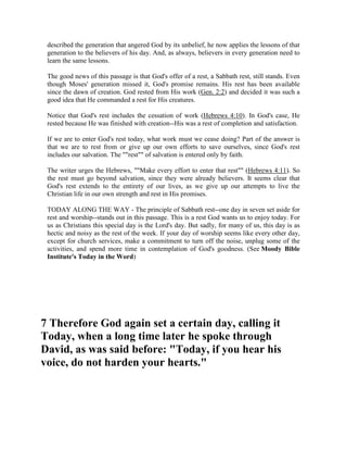 described the generation that angered God by its unbelief, he now applies the lessons of that
generation to the believers of his day. And, as always, believers in every generation need to
learn the same lessons.
The good news of this passage is that God's offer of a rest, a Sabbath rest, still stands. Even
though Moses' generation missed it, God's promise remains. His rest has been available
since the dawn of creation. God rested from His work (Gen. 2:2) and decided it was such a
good idea that He commanded a rest for His creatures.
Notice that God's rest includes the cessation of work (Hebrews 4:10). In God's case, He
rested because He was finished with creation--His was a rest of completion and satisfaction.
If we are to enter God's rest today, what work must we cease doing? Part of the answer is
that we are to rest from or give up our own efforts to save ourselves, since God's rest
includes our salvation. The ""rest"" of salvation is entered only by faith.
The writer urges the Hebrews, ""Make every effort to enter that rest"" (Hebrews 4:11). So
the rest must go beyond salvation, since they were already believers. It seems clear that
God's rest extends to the entirety of our lives, as we give up our attempts to live the
Christian life in our own strength and rest in His promises.
TODAY ALONG THE WAY - The principle of Sabbath rest--one day in seven set aside for
rest and worship--stands out in this passage. This is a rest God wants us to enjoy today. For
us as Christians this special day is the Lord's day. But sadly, for many of us, this day is as
hectic and noisy as the rest of the week. If your day of worship seems like every other day,
except for church services, make a commitment to turn off the noise, unplug some of the
activities, and spend more time in contemplation of God's goodness. (See Moody Bible
Institute's Today in the Word)
7 Therefore God again set a certain day, calling it
Today, when a long time later he spoke through
David, as was said before: "Today, if you hear his
voice, do not harden your hearts."
 