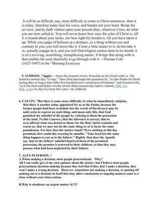 It will be as difficult, nay, more difficult, to come to Christ tomorrow, than it
is today: therefore today hear his voice, and harden not your heart. Break the
ice now, and by faith venture upon your present duty, wherever it lies; do what
you are now called to. You will never know how easy the yoke of Christ is, till
it is bound about your necks, nor how light his burden is, till you have taken it
up. While you judge of holiness at a distance, as a thing without you and
contrary to you, you will never like it. Come a little nearer to it; do but take it
in, actually engage in it, and you will find religion carries meat in its mouth; it
is of a reviving, nourishing, strengthening nature. It brings that along with it,
that enables the soul cheerfully to go through with it. --Thomas Cole
(1627-1697) in the "Morning Exercises
5. JAMISON, "Again — Anew the promise recurs. Translate as the Greek order is, “He
limited a certain day, ‘To-day.’” Here Paul interrupts the quotation by, “In (the Psalm of) David
saying after so long a time (after five hundred years’ possession of Canaan),” and resumes it by,
“as it has been said before (so the Greek oldest manuscript, before, namely, Heb_3:7,
Heb_3:15), To-day if ye hear His voice,” etc. [Alford].
6. CALVIN, "But there is some more difficulty in what he immediately subjoins,
that there is another today appointed for us in the Psalm, because the
former people had been excluded; but the words of David (as it may be
said) seem to express no such thing, and mean only this, that God
punished the unbelief of the people by refusing to them the possession
of the land. To this I answer, that the inference is correct, that to
us is offered what was denied to them; for the Holy Spirit reminds and
warns us, that we may not do the same thing so as to incur the same
punishment. For how does the matter stand? Were nothing at this day
promised, how could this warning be suitable, "Take heed lest the same
thing happen to you as to the fathers." Rightly then does the Apostle
say, that as the fathers' unbelief deprived them of the promised
possession, the promise is renewed to their children, so that they may
possess what had been neglected by their fathers.
7. ALEX PETERSON, “
A.When making a decision, most people procrastinate. Why?
All I can really give is my own opinion about the matter, but I believe most people
procrastinate decision-making because they feel that if they don’t make a decision, they
won’t make a wrong decision. However, sometimes not making a decision, or putting off
making one is a decision in itself that may allow conclusions to ongoing matters come to a
close without your intervention.
B.Why is obedience an urgent matter (4:7)?
 