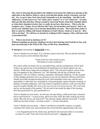 The writer is drawing this parallel to the children of Israel in the wilderness obeying at the
right time to the Hebrew believer who is receiving this epistle, and by extension, you and
me. See, we get to obey God when God Commands us to do something. Just like in the
wilderness, we don’t get to say “no” today and a “maybe” or a “yes” tomorrow. So many
folks get this idea that they will get around to what God Wants when their schedule allows
or when their situation is better, but we really do not have that luxury. This is why the
Scripture says, “Today, if you will hear His Voice, do not harden your hearts,” that is, do
not let your unbelief cause you to become disobedient servants. The truth of the matter is
that we must be willing with instant obedience to God’s Desire, whatever it may be. How
will we do that? We will have to already be walking in His Company with a soft heart and
a surrendered life.
C. What is involved in obedience (4:7)?
Without sounding too obvious, obedience involves first hearing what God has to Say, and
then surrendering to His Will, in His Time, in His Way, immediately.
8. Spurgeon commenting on Psalm 95:8 writes...
Verse 8. Harden not your heart. If ye will hear, learn to fear also. The sea and the land obey
him, do not prove more obstinate than they!
"Yield to his love who round you now
The bands of a man would east."
We cannot soften our hearts, but we can harden them, and the consequences will be fatal.
Today is too good a day to be profaned by the hardening of our hearts against our own
mercies. While mercy reigns let not obduracy rebel. "As in the provocations, and as in the
day of temptation in the wilderness" (or, "like Meribah, like the day of Massah in the
wilderness"). Be not wilfully, wantonly, repeatedly, obstinately rebellious. Let the example
of that unhappy generation serve as a beacon to you; do not repeat the offences which have
already more than enough provoked the Lord. God remembers men's sins, and the more
memorably so when they are committed by a favoured people, against frequent warnings, in
defiance of terrible judgments, and in the midst of superlative mercies; such sins write their
record in marble. Reader, this verse is for you, for you even if you can say, "He is our God,
and we are the people of his pasture." Do not seek to turn aside the edge of the warning;
thou hast good need of it, give good heed to it.
Verse 8. Harden not your hearts. An old man, one day taking a child on his knee, entreated
him to seek God now -- to pray to him, and to love him; when the child, looking up at him,
asked, "But why do not you seek God?" The old man, deeply affected, answered, "I would,
child; but my heart is hard -- my heart is hard." -- Arvine's Anecdotes.
Verse 8. Harden not your heart. -- Heart is ascribed to reasonable creatures, to signify
sometimes the whole soul, and sometimes the several faculties appertaining to the soul.
1. It is frequently put for the whole soul, and that for the most part when it is set alone;
as where it is said, "Serve the Lord with all your heart", 1 Samuel 7:20.
 