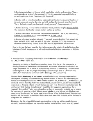 2. For that principal part of the soul which is called the mind or understanding. "I gave
my heart to know wisdom", Ecclesiastes 1:17. In this respect darkness and blindness
are attributed to the heart, Ephesians 6:18, Romans 1:21.
3. For the will: as when heart and soul are joined together, the two essential faculties of
the soul are meant, namely, the mind and will: soul put for the mind, heart for the will
"Serve the Lord with all your heart and with all your soul", Deuteronomy 6:13.
4. For the memory. "I have hid thy word in my heart", saith the prophet, Psalms 119:11.
The memory is that faculty wherein matters are laid up and hid.
5. For the conscience. It is said that "David's heart smote him", that is, his conscience, 1
Samuel 24:5 2 Samuel 24:10. Thus is heart taken, 1 John 3:20-21.
6. For the affections: as where it is said, "Thou shalt love the Lord thy God with all thy
heart, and with all thy soul, and with all thy mind", Matthew 22:37. By the mind is
meant the understanding faculty; by the soul, the will; by the heart, the affections.
Here in this text the heart is put for the whole soul, even for mind, will, and affections. For
blindness of mind, stubbornness of will, and stupidity of affections go together. -- William
Gouge.
9. prewceptaustin, “Regarding the numerous uses of skleruno (and skleros) in
the LXX, NIDNTT writes that...
Hardening, according to the OT understanding, results from the fact that men persist in
shutting themselves to God’s call and command. A state then arises in which a man is no
longer able to hear and in which he is irretrievably enslaved. Alternatively, God makes the
hardening final, so that the people affected by it cannot escape from it. (Brown, Colin,
Editor. New International Dictionary of NT Theology. 1986. Zondervan)
As noted above, hardening of one's heart is associated with not listening to God and not
obeying God. Listening to God and obeying Him are matters of the will. So is hardening the
heart as indicated by the use of the active voice in Hebrews 3:8, Hebrews 3:13, Hebrews 3:15, as
Israel did. In first Timothy Paul warns that our hearts, or consciences, can become seared and
insensitive, as skin does when it is badly burned and scars over. The scar tissue that replaces the
skin has very little feeling. Something very much like this happens to a conscience that is
repeatedly disregarded. Today lasts only as long as there is opportunity to decide and as long as
the conscience is sensitive to God. When a person’s today is over, it is too late. His heart gets
harder every time he says "No" to the good news of Jesus. When the heart is soft, the conscience
sensitive and the intellect is convinced about Christ, that is the time to decide, while the heart is
still pliable and responsive.
The danger that the writer of Hebrews is warning about is that one will eventually become
spiritually hardened, stubborn, and insensitive and the gospel will no longer have any appeal.
 