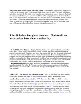Illustration of the significance of the word "Today"- In his earlier ministry D. L. Moody often
would end his message with, “Go home and think about what I’ve said.” One night in Chicago
he told the people to do this and to come back the next night ready to make a decision. That night
the Chicago fire broke out, and some who had been in his congregation died. That was the last
time he told anyone to think over the claims of Christ and make a decision later. No one knows if
he will have a tomorrow in which to decide. Today signifies the present time of grace. Men
today, as in the time of Moody and in the time of Hebrews and in the time of David and in the
time of Moses, never know how long that time of grace for them will be.
8 For if Joshua had given them rest, God would not
have spoken later about another day.
1. BARNES, "For if Jesus - Margin, “That is, Joshua.” The Syriac renders it, “Joshua the
son of Nun.” “Jesus” is the Greek mode of writing “Joshua,” and there can be no doubt that
Joshua is here intended. The object is to prove that Joshua did” not” give the people of God such
a rest as to make it improper to speak of a “rest” after that time. “If Joshua had given them a
complete and final rest; if by his conducting them to the promised land all had been done which
had been contemplated by the promise, then it would not have been alluded to again, as it was in
the time of David.” Joshua “did” give them a rest in the promised land; but it was not all which
was intended, and it did not exclude the promise of another and more important rest.
Then would he not - Then “God” would not have spoken of another time when that rest
could be obtained. The “other day” here referred to is that which is mentioned before by the
phrase “today,” and refers to the time in which it is spoken of long after Joshua, to wit, in the
time of David.
2. CLARKE, "For if Jesus had given them rest - It is truly surprising that our translators
should have rendered the Ιησους of the text Jesus, and not Joshua, who is most clearly
intended. They must have known that the ‫יהושע‬ Yehoshua of the Hebrew, which we write
Joshua, is everywhere rendered Ιησους, Jesus, by the Septuagint; and it is their reading which
the apostle follows. It is true the Septuagint generally write Ιησους Ναυη, or Υᅷος Ναυη, Jesus
Nave, or Jesus, son of Nave, for it is thus they translate ‫יהושע‬‫בן‬‫נון‬ Yehoshua ben Nun, Joshua
the son of Nun; and this is sufficient to distinguish it from Jesus, son of David. But as Joshua,
the captain general of Israel, is above intended, the word should have been written Joshua, and
not Jesus. One MS., merely to prevent the wrong application of the name, has Ιησους ᆇ του Να
 