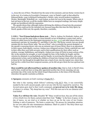 υη, Jesus the son of Nave. Theodoret has the same in his comment, and one Syriac version has it
in the text. It is Joshua in Coverdale’s Testament, 1535; in Tindal’s 1548; in that edited by
Edmund Becke, 1549; in Richard Cardmarden’s, Rouen, 1565; several modern translators,
Wesley, Macknight, Wakefield, etc., read Joshua, as does our own in the margin. What a pity it
had not been in the text, as all the smaller Bibles have no marginal readings, and many simple
people are bewildered with the expression.
The apostle shows that, although Joshua did bring the children of Israel into the promised
land, yet this could not be the intended rest, because long after this time the Holy Spirit, by
David, speaks of this rest; the apostle, therefore, concludes,
3. GILL, "For if Jesus had given them rest,.... That is, Joshua; for Hosheah, Joshua, and
Jesus, are one and the same name; or Jesus himself, as two of Stephens's copies read; and so
Joshua is called Jesus by the Septuagint interpreters on Exo_17:10 and other places where he is
mentioned; and also, by Josephus (h), and Philo (i) the Jew. The Syriac version, lest any should
mistake this for Jesus Christ, adds, "the son of Nun": who is certainly the person designed, as
the apostle's reasoning shows; who was an eminent type of Jesus Christ: there is an agreement
in their names, both signify a saviour, Joshua was a temporal saviour, Christ a spiritual one; and
in their office they were both servants; and in their qualifications for their office, such as
wisdom, courage, faithfulness, and integrity. Joshua was a type of Christ in many actions of his
life; in the miracles he wrought, or were wrought for him; in the battles he fought, and the
victories he obtained; in saving Rahab and her family; in receiving the Gibeonites, who came
submissively to him; and in leading the children of Israel into Canaan's land, which he divided
to them by lot: but though he brought them into a land of rest, into the typical rest, where they
had rest for a while from their temporal enemies, yet he did not give them the true spiritual rest:
had he,
then would he not afterward have spoken of another day; that is, God, in David's time,
and by him, would not have so long after appointed another day of rest; meaning, not any
particular day of the week, but the whole Gospel dispensation, in the times of the Messiah;
wherefore the apostle concludes as follows.
4. Spurgeon comments on God's warning in Psalm 95:7...
But what is this warning which follows? (referring to Ps 95:7) Alas, it was sorrowfully
needed by the Lord's ancient people, and is not one whir the less required by ourselves. The
favored nation grew deaf to their Lord's command, and proved not to be truly His sheep,
of whom it is written, "My sheep hear my voice": Will this turn out to be our character also?
God forbid!
Today if ye will hear his voice. Dreadful "if." Many would not hear, they put off the claims
of love (God's love for them), and provoked their God. "Today," in the hour of grace, in the
day of mercy, we are tried as to whether we have an ear for the voice of our Creator.
Nothing is said of tomorrow, "He limits a certain day," He presses for immediate attention,
for our own sakes He asks instantaneous obedience. Shall we yield it? The Holy Ghost says
"Today," will we grieve him by delay?
 
