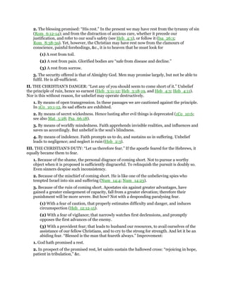 2. The blessing promised: “His rest.” In the present we may have rest from the tyranny of sin
(Rom_6:12-14); and from the distraction of anxious care, whether it precede our
justification, and refer to our soul’s safety (see Heb_4:3), or follow it (Isa_26:3;
Rom_8:38-39). Yet, however, the Christian may have rest now from the clamours of
conscience, painful forebodings, &c., it is to heaven that he must look for
(1) A rest from toil.
(2) A rest from pain. Glorified bodies are “safe from disease and decline.”
(3) A rest from sorrow.
3. The security offered is that of Almighty God. Men may promise largely, but not be able to
fulfil. He is all-sufficient.
II. THE CHRISTIAN’S DANGER: “Lest any of you should seem to come short of it.” Unbelief
the principle of ruin, hence so earnest (Heb_3:11-12; Heb_3:18-19, and Heb_4:3; Heb_4:11).
Nor is this without reason, for unbelief may operate destructively.
1. By means of open transgression. In these passages we are cautioned against the principle.
In 1Co_10:1-12, its sad effects are exhibited.
2. By means of secret wickedness. Hence lusting after evil things is deprecated (1Co_10:6;
see also Mat_5:28; Psa_66:18).
3. By means of worldly mindedness. Faith apprehends invisible realities, and influences and
saves us accordingly. But unbelief is the soul’s blindness.
4. By means of indolence. Faith prompts us to do, and sustains us in suffering. Unbelief
leads to negligence; and neglect is ruin (Heb_2:3).
III. THE CHRISTIAN’S DUTY: “Let us therefore fear.” If the apostle feared for the Hebrews, it
equally became them to fear.
1. Because of the shame, the personal disgrace of coming short. Not to pursue a worthy
object when it is proposed is sufficiently disgraceful. To relinquish the pursuit is doubly so.
Even sinners despise such inconsistency.
2. Because of the mischief of coming short. He is like one of the unbelieving spies who
tempted Israel into sin and suffering (Num_14:4; Num_14:23).
3. Because of the ruin of coming short. Apostates sin against greater advantages, have
gained a greater enlargement of capacity, fall from a greater elevation; therefore their
punishment will be more severe. But how? Not with a desponding paralysing fear.
(1) With a fear of caution, that properly estimates difficulty and danger, and induces
circumspection (Heb_12:12-15).
(2) With a fear of vigilance; that narrowly watches first declensions, and promptly
opposes the first advances of the enemy.
(3) With a provident fear; that leads to husband our resources, to avail ourselves of the
assistance of our fellow Christians, and to cry to the strong for strength. And let it be an
abiding fear. “Blessed is the man that feareth always.” Improvement:
1. God hath promised a rest.
2. In prospect of the promised rest, let saints sustain the hallowed cross: “rejoicing in hope,
patient in tribulation,” &c.
 