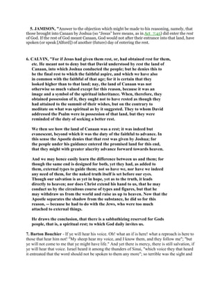 5. JAMISON, "Answer to the objection which might be made to his reasoning, namely, that
those brought into Canaan by Joshua (so “Jesus” here means, as in Act_7:45) did enter the rest
of God. If the rest of God meant Canaan, God would not after their entrance into that land, have
spoken (or speak [Alford]) of another (future) day of entering the rest.
6. CALVIN, "For if Jesus had given them rest, or, had obtained rest for them,
etc. He meant not to deny but that David understood by rest the land of
Canaan, into which Joshua conducted the people; but he denies this to
be the final rest to which the faithful aspire, and which we have also
in common with the faithful of that age; for it is certain that they
looked higher than to that land; nay, the land of Canaan was not
otherwise so much valued except for this reason, because it was an
image and a symbol of the spiritual inheritance. When, therefore, they
obtained possession of it, they ought not to have rested as though they
had attained to the summit of their wishes, but on the contrary to
meditate on what was spiritual as by it suggested. They to whom David
addressed the Psalm were in possession of that land, but they were
reminded of the duty of seeking a better rest.
We then see how the land of Canaan was a rest; it was indeed but
evanescent, beyond which it was the duty of the faithful to advance. In
this sense the Apostle denies that that rest was given by Joshua; for
the people under his guidance entered the promised land for this end,
that they might with greater alacrity advance forward towards heaven.
And we may hence easily learn the difference between us and them; for
though the same end is designed for both, yet they had, as added to
them, external types to guide them; not so have we, nor have we indeed
any need of them, for the naked truth itself is set before our eyes.
Though our salvation is as yet in hope, yet as to the truth, it leads
directly to heaven; nor does Christ extend his hand to us, that he may
conduct us by the circuitous course of types and figures, but that he
may withdraw us from the world and raise us up to heaven. Now that the
Apostle separates the shadow from the substance, he did so for this
reason, -- because he had to do with the Jews, who were too much
attached to external things.
He draws the conclusion, that there is a sabbathizing reserved for Gods
people, that is, a spiritual rest; to which God daily invites us.
7. Barton Bouchier - If ye will hear his voice. Oh! what an if is here! what a reproach is here to
those that hear him not! "My sheep hear my voice, and I know them, and they follow me"; "but
ye will not come to me that ye might have life." And yet there is mercy, there is still salvation, if
ye will hear that voice. Israel heard it among the thunders of Sinai, "which voice they that heard
it entreated that the word should not be spoken to them any more"; so terrible was the sight and
 