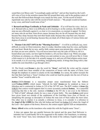 sound that even Moses said, "I exceedingly quake and fear": and yet they heard too the Lord's
still voice of love in the noiseless manna that fell around their tents, and in the gushing waters of
the rock that followed them through every march for forty years. Yet the record of Israel's
ingratitude runs side by side with the record of God's mercies -- "My people would not hearken
to my voice, and Israel would none of me."
8. Bernard and Hugo Cardinalis, in Neale and Littledale - If ye will hear his voice. And yet,
as S. Bernard tells us, there is no difficulty at all in hearing it; on the contrary, the difficulty is to
stop our ears effectually against it, so clear is it in enunciation, so constant in appeal. Yet there
are many who do not hear, from divers causes; because they are far off; because they are deaf;
because they sleep; because they turn their heads aside; because they stop their ears; because
they hurry away to avoid hearing; because they are dead; all of them topics of various forms and
degrees of unbelief.
9. Thomas Cole (1627-1697) in the "Morning Exercises." - It will be as difficult, nay, more
difficult, to come to Christ tomorrow, than it is today: therefore today hear his voice, and harden
not your heart. Break the ice now, and by faith venture upon your present duty, wherever it lies;
do what you are now called to. You will never know how easy the yoke of Christ is, till it is
bound about your necks, nor how light his burden is, till you have taken it up. While you judge
of holiness at a distance, as a thing without you and contrary to you, you will never like it. Come
a little nearer to it; do but take it in, actually engage in it, and you will find religion carries meat
in its mouth; it is of a reviving, nourishing, strengthening nature. It brings that along with it, that
enables the soul cheerfully to go through with it.
10. The Greek word Iesous is also the word for "Jesus"; and both the writer and his original
readers would have been mindful of the connection of Iesous with the name of Christ, even
though the emphasis in context is clearly on the man Joshua. In a sense, the author recounts the
fact that there had been a "Jesus" (Joshua) who could not lead his people into the rest of God as
another "Jesus" would be able to do.
Joshua (2424) (Iesous) is a masculine proper noun transliterated from the Hebrew
word Yeshua (03091) which means "Jehovah his help". Iesous can be rendered as Jesus or
Jehoshua and is contracted to Joshua in 219 of the 247 OT uses. The KJV renders it Jesus (He
4:8KJV) but context would supports that it is more accurately rendered Joshua, . It is somewhat
surprising that this is the only mention of Joshua in the NT (he is not even in the Hebrews
11 "Hall of faith" although clearly he was a man of great faith). The man Joshua could never
have given Israel rest outside of the enablement of the God-Man Jesus (Son of David), so
interpreting this passage as descriptive of Joshua the man (son of Nun) makes the most sense.
One other way to explain it as actually a reference to Jesus, is to consider it a reference to
the Angel of the LORD the One who led Joshua and Israel (cp Joshua 5:13 where the Angel of
the Lord = the Captain of the hosts). However, the context argues against such an interpretation.
Henry Alford writes on the translators who render this with the English name "Jesus"...
It does not appear that any parallel between the typical and the great final Deliverer is
intended: but it could hardly fail to be suggested to the readers. Our translators, in retaining
the word “Jesus” here, have introduced into the mind of the ordinary English reader utter
 