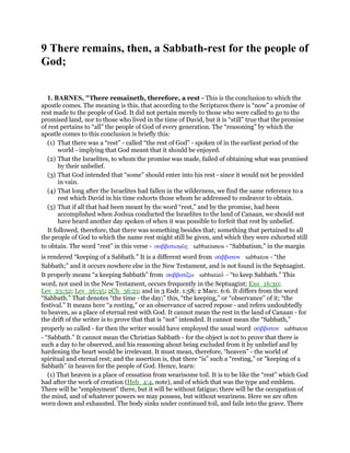 9 There remains, then, a Sabbath-rest for the people of
God;
1. BARNES, "There remaineth, therefore, a rest - This is the conclusion to which the
apostle comes. The meaning is this, that according to the Scriptures there is “now” a promise of
rest made to the people of God. It did not pertain merely to those who were called to go to the
promised land, nor to those who lived in the time of David, but it is “still” true that the promise
of rest pertains to “all” the people of God of every generation. The “reasoning” by which the
apostle comes to this conclusion is briefly this:
(1) That there was a “rest” - called “the rest of God” - spoken of in the earliest period of the
world - implying that God meant that it should be enjoyed.
(2) That the Israelites, to whom the promise was made, failed of obtaining what was promised
by their unbelief.
(3) That God intended that “some” should enter into his rest - since it would not be provided
in vain.
(4) That long after the Israelites had fallen in the wilderness, we find the same reference to a
rest which David in his time exhorts those whom he addressed to endeavor to obtain.
(5) That if all that had been meant by the word “rest,” and by the promise, had been
accomplished when Joshua conducted the Israelites to the land of Canaan, we should not
have heard another day spoken of when it was possible to forfeit that rest by unbelief.
It followed, therefore, that there was something besides that; something that pertained to all
the people of God to which the name rest might still be given, and which they were exhorted still
to obtain. The word “rest” in this verse - σαββατισµᆵς sabbatismos - “Sabbatism,” in the margin
is rendered “keeping of a Sabbath.” It is a different word from σάββατον sabbaton - “the
Sabbath;” and it occurs nowhere else in the New Testament, and is not found in the Septuagint.
It properly means “a keeping Sabbath” from σαββατίζω sabbatizo - “to keep Sabbath.” This
word, not used in the New Testament, occurs frequently in the Septuagint; Exo_16:30;
Lev_23:32; Lev_26:35; 2Ch_36:21; and in 3 Esdr. 1:58; 2 Macc. 6:6. It differs from the word
“Sabbath.” That denotes “the time - the day;” this, “the keeping,” or “observance” of it; “the
festival.” It means here “a resting,” or an observance of sacred repose - and refers undoubtedly
to heaven, as a place of eternal rest with God. It cannot mean the rest in the land of Canaan - for
the drift of the writer is to prove that that is “not” intended. It cannot mean the “Sabbath,”
properly so called - for then the writer would have employed the usual word σάββατον sabbaton
- “Sabbath.” It cannot mean the Christian Sabbath - for the object is not to prove that there is
such a day to be observed, and his reasoning about being excluded from it by unbelief and by
hardening the heart would be irrelevant. It must mean, therefore, “heaven” - the world of
spiritual and eternal rest; and the assertion is, that there “is” such a “resting,” or “keeping of a
Sabbath” in heaven for the people of God. Hence, learn:
(1) That heaven is a place of cessation from wearisome toil. It is to be like the “rest” which God
had after the work of creation (Heb_4:4, note), and of which that was the type and emblem.
There will be “employment” there, but it will be without fatigue; there will be the occupation of
the mind, and of whatever powers we may possess, but without weariness. Here we are often
worn down and exhausted. The body sinks under continued toil, and fails into the grave. There
 