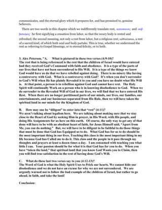 communicates, and the eternal glory which it prepares for, and has promised to, genuine
believers.
There are two words in this chapter which we indifferently translate rest, καταπαυσις and σαβ
βατισµος· he first signifying a cessation from labor, so that the weary body is rested and
refreshed; the second meaning, not only a rest from labor, but a religious rest; sabbatismus, a rest
of a sacred kind, of which both soul and body partake. This is true, whether we understand the
rest as referring to Gospel blessings, or to eternal felicity, or to both.
3. Alex Peterson, "A. What is pictured in these two verses (4:9-10)?
The rest that is being referenced is the rest that the children of Israel would have entered
had they received God’s Command with faith and obedience. It is a type of the parts of
our lives that have not been surrendered to His Will. It is a type of the things we know
God would have us do that we have rebelled against doing. There is no misery like having
a controversy with God. What is a controversy with God? It’s when you don’t surrender
to God’s Will when He has plainly Revealed it to you and you have no doubt what His Will
is. At that point, a person is in rebellion against God and cannot have rest. The Holy
Spirit will continually Work on a person who is in knowing disobedience to God. When we
do surrender to the Revealed Will of God in our lives, we will find that we have entered His
Rest. When there are no longer partitioned parts of our minds, our lives, our families, our
entertainments, and our businesses separated from His Rule, then we will have taken the
spiritual land in our minds for the Kingdom of God.
B. How may one be “diligent” to enter into that “rest” (4:11)?
We aren’t talking about legalism here. We are talking about making sure that we stay
close to the Heart of God by seeking Him in prayer, in His Word, with His people, and
doing His Assignments for us here on this earth. Of course, the only way to get any of that
done will have to be with an obedient heart of faith, for Jesus Himself said, “Apart from
Me, you can do nothing.” But, we will have to be diligent to be faithful to do those things
that must be done that God has Equipped us to do. What God has for us to do should be
the most important thing in our lives. Teaching this class is the most important thing in my
life because God has Called me to do it. This class and the people in it pass through my
thoughts and prayers at least a dozen times a day. I am consumed with teaching you what
little I can. Your passion should be for what it is that God has for you to do. When you
have “taken the land,” that spiritual land that you know God Wants you to Claim, then
you will find true satisfaction in the rest of having done God’s Will.
C. What do these last two verses say to you (4:12-13)?
The Word of God is what the Holy Spirit Uses to Prick our hearts. We cannot hide our
disobedience and we do not have an excuse for why we are not surrendered. We are
urgently warned not to follow the bad example of the children of Israel, but rather to go
ahead, in faith, and take the land!
Conclusion:
 
