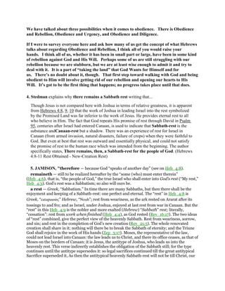 We have talked about three possibilities when it comes to obedience. There is Obedience
and Rebellion, Obedience and Urgency, and Obedience and Diligence.
If I were to survey everyone here and ask how many of us get the concept of what Hebrews
talks about regarding Obedience and Rebellion, I think all of you would raise your
hands. I think all of us, whether it has been in small part or large, have been in some kind
of rebellion against God and His Will. Perhaps some of us are still struggling with our
rebellion because we are stubborn, but we are at least wise enough to admit it and try to
deal with it. It is a part of “taking the land” that God Wants for Himself and for
us. There’s no doubt about it, though. That first step toward walking with God and being
obedient to Him will involve getting rid of our rebellion and opening our hearts to His
Will. It’s got to be the first thing that happens; no progress takes place until that does.
4. Stedman explains why there remains a Sabbath rest writing that...
Though Jesus is not compared here with Joshua in terms of relative greatness, it is apparent
from Hebrews 4:8, 9, 10 that the work of Joshua in leading Israel into the rest symbolized
by the Promised Land was far inferior to the work of Jesus. He provides eternal rest to all
who believe in Him. The fact that God repeats His promise of rest through David in Psalm
95, centuries after Israel had entered Canaan, is used to indicate that Sabbath-rest is the
substance andCanaan-rest but a shadow. There was an experience of rest for Israel in
Canaan (from armed invasion, natural disasters, failure of crops) when they were faithful to
God. But even at best that rest was outward and essentially physical, and could not satisfy
the promise of rest to the human race which was intended from the beginning. The author
specifically states, There remains, then, a Sabbath-rest for the people of God. (Hebrews
4:8-11 Rest Obtained - New-Creation Rest)
5. JAMISON, "therefore — because God “speaks of another day” (see on Heb_4:8).
remaineth — still to be realized hereafter by the “some (who) must enter therein”
(Heb_4:6), that is, “the people of God,” the true Israel who shall enter into God’s rest (“My rest,”
Heb_4:3). God’s rest was a Sabbatism; so also will ours be.
a rest — Greek, “Sabbatism.” In time there are many Sabbaths, but then there shall be the
enjoyment and keeping of a Sabbath-rest: one perfect and eternal. The “rest” in Heb_4:8 is
Greek, “catapausis;” Hebrew, “Noah”; rest from weariness, as the ark rested on Ararat after its
tossings to and fro; and as Israel, under Joshua, enjoyed at last rest from war in Canaan. But the
“rest” in this Heb_4:9 is the nobler and more exalted (Hebrew) “Sabbath” rest; literally,
“cessation”: rest from work when finished (Heb_4:4), as God rested (Rev_16:17). The two ideas
of “rest” combined, give the perfect view of the heavenly Sabbath. Rest from weariness, sorrow,
and sin; and rest in the completion of God’s new creation (Rev_21:5). The whole renovated
creation shall share in it; nothing will there be to break the Sabbath of eternity; and the Triune
God shall rejoice in the work of His hands (Zep_3:17). Moses, the representative of the law,
could not lead Israel into Canaan: the law leads us to Christ, and there its office ceases, as that of
Moses on the borders of Canaan: it is Jesus, the antitype of Joshua, who leads us into the
heavenly rest. This verse indirectly establishes the obligation of the Sabbath still; for the type
continues until the antitype supersedes it: so legal sacrifices continued till the great antitypical
Sacrifice superseded it, As then the antitypical heavenly Sabbath-rest will not be till Christ, our
 