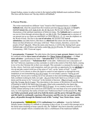 Gospel Joshua, comes, to usher us into it, the typical earthly Sabbath must continue till then.
The Jews call the future rest “the day which is all Sabbath.”
6. Warren Wiersbe...
The writer mentioned two different “rests” found in Old Testament history: (1) God’s
Sabbath rest, when He ceased from His Creation activities (Ge 2:2; He 4:4); (2) Israel’s
rest in Canaan (Dt. 12:9; Josh 21:43, 44, 45; He 3:11). But he saw in these “rests”
illustrations of the spiritual experiences of believers today. The Sabbath rest is a picture of
our rest in Christ through salvation (He 4:3; see Mt 11:28). The Canaan rest is a picture of
our present rest as we claim our inheritance in Christ (He 4:11, 12, 13; note the emphasis on
the Word of God). The first is the rest of salvation; the second is the rest of
submission. (see table below). But there is a third rest that enters into the discussion, that
future rest that all believers will enjoy with God. “There remains, therefore, a rest to the
people of God” (He 4:9)...When the saints enter heaven, it will be like sharing God’s great
Sabbath rest, with all labors and battles ended (Re 14:13).(Wiersbe, W: Bible Exposition
Commentary. 1989. Victor or Logos)
7. preceptaustin, “Comment: The table below (the historical past, present, future) should not
be confused with the three tenses of salvation (See Three Tenses of Salvation) -- (1) Past
tense salvation = justification by faith = "Salvation Rest" in the table. (2) Present tense
salvation = sanctification = "Submission Rest" in the table - Submission rest is descriptive of
the "rest" believers experience as they surrender or yield to the control of the Holy Spirit, ceasing
to try to live the Christian life in their own strength. This surrender is a moment by moment, day
by day, choice. Each trial, each temptation, each test, provides an opportunity for our old flesh to
rise up and take control (with loss of the sense of "rest", cp the "peace of God", "a clear
conscience") or to choose to allow the Spirit to control us and empower us through the trial,
temptation or test (remembering 1Co 10:13-note). It is not simply a passive "letting go and
letting God", but an active working out of our salvation in fear and trembling (Php 2:12-note),
fully confident (walking by faith, not sight - 2Co 5:7) that God's Spirit in us will give us the
desire and the power to be "victorious" in the moment of decision (Php 2:13-note, cp Jn
6:63, Ro 7:6-note, Ro 8:13-note). This description is the essence of the process of sanctification,
of learning to walk by the Spirit (Ga 5:16-note), filled with (controlled by) the Spirit (Ep
5:18-note), keeping in step with the Spirit (Ga 5:25-note). As we conduct ourselves in such a
worthy manner pleasing to the Lord (even motivated by our sure hope of an even greater future
rest), we will experience the reality of God's rest ("Submission Rest") in this present life. May
our Father graciously grant each of us both the desire and the power through His grace
and His Spirit to continually experience His presence and His rest, for our good and His
glory, all possible through the finished work of His "resting" Son, Christ Jesus. Amen.
8. preceptaustin, “Sabbath rest (4520) (sabbatismos from sabbatízo = keep the Sabbath)
literally means a keeping of a sabbath or a keeping of days of rest. It is used in this passage not in
the literal sense (meaning to keep a specific day, the "Sabbath" day) but to describe a period of
rest for God’s people which is modeled after and is a fulfillment of the traditional Sabbath.
 