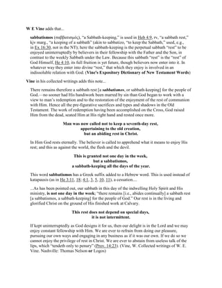 W E Vine adds that...
sabbatismos (σαββατισµός), “a Sabbath-keeping,” is used in Heb 4:9, rv, “a sabbath rest,”
kjv marg., “a keeping of a sabbath” (akin to sabbatizo, “to keep the Sabbath,” used, e.g.,
in Ex 16:30, not in the NT); here the sabbath-keeping is the perpetual sabbath “rest” to be
enjoyed uninterruptedly by believers in their fellowship with the Father and the Son, in
contrast to the weekly Sabbath under the Law. Because this sabbath “rest” is the “rest” of
God Himself, He 4:10, its full fruition is yet future, though believers now enter into it. In
whatever way they enter into divine “rest,” that which they enjoy is involved in an
indissoluble relation with God. (Vine's Expository Dictionary of New Testament Words)
Vine in his collected writings adds this note...
There remains therefore a sabbath rest [a sabbatismos, or sabbath-keeping] for the people of
God.—no sooner had His handiwork been marred by sin than God began to work with a
view to man’s redemption and to the restoration of the enjoyment of the rest of communion
with Him. Hence all the pre-figurative sacrifices and types and shadows in the Old
Testament. The work of redemption having been accomplished on the Cross, God raised
Him from the dead, seated Him at His right hand and rested once more.
Man was now called not to keep a seventh-day rest,
appertaining to the old creation,
but an abiding rest in Christ.
In Him God rests eternally. The believer is called to apprehend what it means to enjoy His
rest; and this as against the world, the flesh and the devil.
This is granted not one day in the week,
but a sabbatismos,
a sabbath-keeping all the days of the year.
This word sabbatismos has a Greek suffix added to a Hebrew word. This is used instead of
katapausis (as in He 3:11, 18; 4:1, 3, 5, 10, 11), a cessation....
...As has been pointed out, our sabbath in this day of the indwelling Holy Spirit and His
ministry, is not one day in the week; “there remains [i.e., abides continually] a sabbath rest
[a sabbatismos, a sabbath-keeping] for the people of God.” Our rest is in the living and
glorified Christ on the ground of His finished work at Calvary.
This rest does not depend on special days,
it is not intermittent.
If kept uninterruptedly as God designs it for us, then our delight is in the Lord and we may
enjoy constant fellowship with Him. We are ever to refrain from doing our pleasure,
pursuing our own ways and engaging in any business as if it was our own. If we do so we
cannot enjoy the privilege of rest in Christ. We are ever to abstain from useless talk of the
lips, which “tendeth only to penury” (Prov. 14:23). (Vine, W. Collected writings of W. E.
Vine. Nashville: Thomas Nelson or Logos)
 