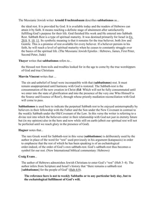 The Messianic Jewish writer Arnold Fruchtenbaum describes sabbatismos as...
the ideal rest. It is provided by God. It is available today and the readers of Hebrews can
attain it by faith. It means reaching a definite stage of attainment after satisfactorily
fulfilling God’s purpose for their life. God finished His work and He entered into Sabbath
Rest. Sabbath Rest is a type of spiritual maturity. It was destined primarily for Israel in Ex
20:8, 9, 10, 11. Its symbolic meaning is that it remains for the true believer, both Jew and
Gentile. This is a promise of rest available for every believer. If a believer persists in his
faith, he will reach a level of spiritual maturity when he ceases to constantly struggle over
the basics of the spiritual life. (The Messianic Jewish Epistles : Hebrews, James, First Peter,
Second Peter, Jude)
Thayer writes that sabbatismos refers to...
the blessed rest from toils and troubles looked for in the age to come by the true worshippers
of God and true Christians
Marvin Vincent writes that ...
The sin and unbelief of Israel were incompatible with that (sabbatismos) rest. It must
remain unappropriated until harmony with God is restored. The Sabbath-rest is the
consummation of the new creation in Christ (Ed: Which will not be fully consummated until
we enter into the state of glorification and into the presence of the very one Who Himself is
the Source and Essence of Rest!), through whose priestly mediation reconciliation with God
will come to pass.
Sabbatismos is used here to indicate the perpetual Sabbath rest to be enjoyed uninterruptedly by
believers in their fellowship with the Father and the Son under the New Covenant in contrast to
the weekly Sabbath under the Old Covenant of the Law. In this verse the writer is referring to a
divine rest into which the believers enter in their relationship with God not just in eternity future
but (in my opinion) also in the here and now while still on earth (albeit our spiritual rest will not
be perfected until we reach glory in the presence of God).
Hagner notes that...
The rare Greek word for Sabbath-rest in this verse (sabbatismos) is deliberately used by the
author in place of the word for “rest” used previously in his argument (katapausis) in order
to emphasize that the rest of which he has been speaking is of an eschatological
order-indeed, of the order of God’s own sabbath-rest. God’s sabbath-rest thus becomes a
symbol for our rest. (New International biblical commentary: Hebrews)
Craig Evans...
The author of Hebrews admonishes Jewish Christians to enter God’s “rest” (Heb 3–4). The
author infers from Scripture and Israel’s history that “there remains a sabbath rest
[sabbatismos] for the people of God” (Heb 4:9).
The reference here is not to weekly Sabbaths or to any particular holy day, but to
the eschatological fulfillment of God’s will.
 