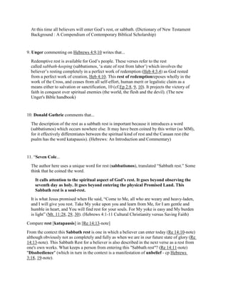 At this time all believers will enter God’s rest, or sabbath. (Dictionary of New Testament
Background : A Compendium of Contemporary Biblical Scholarship)
9. Unger commenting on Hebrews 4:9,10 writes that...
Redemptive rest is available for God’s people. These verses refer to the rest
called sabbath-keeping (sabbatismos, ‘a state of rest from labor’) which involves the
believer’s resting completely in a perfect work of redemption (Heb 4:3,4) as God rested
from a perfect work of creation, Heb 4:10. This rest of redemptionreposes wholly in the
work of the Cross, and ceases from all self-effort, human merit or legalistic claim as a
means either to salvation or sanctification, 10 (cf.Ep 2:8, 9, 10). It projects the victory of
faith in conquest over spiritual enemies (the world, the flesh and the devil). (The new
Unger's Bible handbook)
10. Donald Guthrie comments that...
The description of the rest as a sabbath rest is important because it introduces a word
(sabbatismos) which occurs nowhere else. It may have been coined by this writer (so MM),
for it effectively differentiates between the spiritual kind of rest and the Canaan rest (the
psalm has the word katapausis). (Hebrews: An Introduction and Commentary)
11. “Seven Cole...
The author here uses a unique word for rest (sabbatismos), translated “Sabbath rest.” Some
think that he coined the word.
It calls attention to the spiritual aspect of God’s rest. It goes beyond observing the
seventh day as holy. It goes beyond entering the physical Promised Land. This
Sabbath rest is a soul-rest.
It is what Jesus promised when He said, “Come to Me, all who are weary and heavy-laden,
and I will give you rest. Take My yoke upon you and learn from Me, for I am gentle and
humble in heart, and You will find rest for your souls. For My yoke is easy and My burden
is light” (Mt. 11:28, 29, 30). (Hebrews 4:1-11 Cultural Christianity versus Saving Faith)
Compare rest [katapausis] in [Re 14:13-note]
From the context this Sabbath rest is one in which a believer can enter today (Re 14:10-note)
although obviously not as completely and fully as when we are in our future state of glory (Re
14:13-note). This Sabbath Rest for a believer is also described in the next verse as a rest from
one's own works. What keeps a person from entering this "Sabbath rest"? (Re 14:11-note)
"Disobedience" (which in turn in the context is a manifestation of unbelief - cp Hebrews
3:18, 19-note).
 