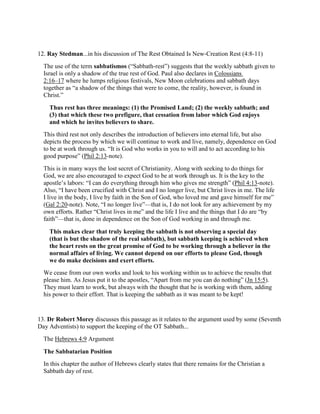 12. Ray Stedman...in his discussion of The Rest Obtained Is New-Creation Rest (4:8-11)
The use of the term sabbatismos (“Sabbath-rest”) suggests that the weekly sabbath given to
Israel is only a shadow of the true rest of God. Paul also declares in Colossians
2:16–17 where he lumps religious festivals, New Moon celebrations and sabbath days
together as “a shadow of the things that were to come, the reality, however, is found in
Christ.”
Thus rest has three meanings: (1) the Promised Land; (2) the weekly sabbath; and
(3) that which these two prefigure, that cessation from labor which God enjoys
and which he invites believers to share.
This third rest not only describes the introduction of believers into eternal life, but also
depicts the process by which we will continue to work and live, namely, dependence on God
to be at work through us. “It is God who works in you to will and to act according to his
good purpose” (Phil 2:13-note).
This is in many ways the lost secret of Christianity. Along with seeking to do things for
God, we are also encouraged to expect God to be at work through us. It is the key to the
apostle’s labors: “I can do everything through him who gives me strength” (Phil 4:13-note).
Also, “I have been crucified with Christ and I no longer live, but Christ lives in me. The life
I live in the body, I live by faith in the Son of God, who loved me and gave himself for me”
(Gal 2:20-note). Note, “I no longer live”—that is, I do not look for any achievement by my
own efforts. Rather “Christ lives in me” and the life I live and the things that I do are “by
faith”—that is, done in dependence on the Son of God working in and through me.
This makes clear that truly keeping the sabbath is not observing a special day
(that is but the shadow of the real sabbath), but sabbath keeping is achieved when
the heart rests on the great promise of God to be working through a believer in the
normal affairs of living. We cannot depend on our efforts to please God, though
we do make decisions and exert efforts.
We cease from our own works and look to his working within us to achieve the results that
please him. As Jesus put it to the apostles, “Apart from me you can do nothing” (Jn 15:5).
They must learn to work, but always with the thought that he is working with them, adding
his power to their effort. That is keeping the sabbath as it was meant to be kept!
13. Dr Robert Morey discusses this passage as it relates to the argument used by some (Seventh
Day Adventists) to support the keeping of the OT Sabbath...
The Hebrews 4:9 Argument
The Sabbatarian Position
In this chapter the author of Hebrews clearly states that there remains for the Christian a
Sabbath day of rest.
 
