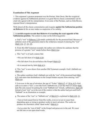 Examination of This Argument
1. This argument’s greatest proponent was the Puritan, John Owen. But the exegetical
evidence against his Sabbatarian position is so great that no classic commentator can be
cited who agreed with his interpretation. Even some of the Puritans, such as John Brown,
rejected Owen’s interpretation.
With almost all the classic commentaries and exegetes against the Sabbatarian position
on Hebrews 4, this at once makes us suspicious of its validity.
2. A careful exegesis reveals that Hebrews 4 is teaching the exact opposite of the
Sabbatarian position. The context is clear on the following points:
a. God’s “rest” in Hebrews 3:18 stands symbolically for the promised land. Because of
unbelief, most of the generation died in the wilderness instead of entering His “rest”
(Heb 3:16, 17, 18, 19).
b. From this Old Testament example, the author now informs his audience that the
promise of a greater “rest” stands before them (Heb 4:1a).
c. This “rest” is of such a nature that:
• We can fall short of it (Heb 4:1b).
• We fall short if we do not believe the Gospel (Heb 4:2).
• It is entered into by faith (Heb 4:3).
d. This “rest” is now drawn from another Old Testament example: God’s Sabbath rest
(Heb 4:4).
e. The author combines God’s Sabbath rest with the “rest” of the promised land (Heb
4:5), and states that disobedience to the Gospel hinders anyone from entering “rest”
(Heb 4:6).
f. Even now in the age of salvation, the age of “Today” (Heb 4:7; cf. 2Cor. 6:2), God
calls us to enter a “rest”; a rest like God’s Sabbath rest; a rest like that in Canaan (Heb
4:9).The only reason for putting the word “Sabbath rest” (Greek, sabbatismos, Heb 4:9)
instead of just “rest” as in the rest of the context is that the author had just used God’s
“Sabbath” as an illustration or example.
g. The nature of the “rest” or “Sabbath rest” of Heb 4:9 is explained in Heb 4:10, 11.
• Just as God ceased forever from His works, even so we are to cease from
depending upon or trying to produce works to merit salvation. The works we
produce are elsewhere called “dead works” (Heb 6:1).
• Let us enter the “rest of faith” in the Gospel and persevere to the end. We must
not fall into or rest upon dead works.
 