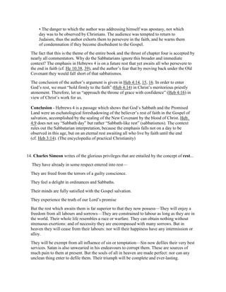 • The danger to which the author was addressing himself was apostasy, not which
day was to be observed by Christians. The audience was tempted to return to
Judaism, thus the author exhorts them to persevere in the faith, and he warns them
of condemnation if they become disobedient to the Gospel.
The fact that this is the theme of the entire book and the thrust of chapter four is accepted by
nearly all commentators. Why do the Sabbatarians ignore this broader and immediate
context? The emphasis in Hebrews 4 is on a future rest that yet awaits all who persevere to
the end in faith (cf. He 10:38, 39), and the author’s fear that by moving back under the Old
Covenant they would fall short of that sabbatismos.
The conclusion of the author’s argument is given in Heb 4:14, 15, 16. In order to enter
God’s rest, we must “hold firmly to the faith” (Heb 4:14) in Christ’s meritorious priestly
atonement. Therefore, let us “approach the throne of grace with confidence” (Heb 4:16) in
view of Christ’s work for us.
Conclusion - Hebrews 4 is a passage which shows that God’s Sabbath and the Promised
Land were an eschatological foreshadowing of the believer’s rest of faith in the Gospel of
salvation, accomplished by the sealing of the New Covenant by the blood of Christ. Heb.
4:9 does not say “Sabbath day” but rather “Sabbath-like rest” (sabbatismos). The context
rules out the Sabbatarian interpretation, because the emphasis falls not on a day to be
observed in this age, but on an eternal rest awaiting all who live by faith until the end
(cf. Heb 3:14). (The encyclopedia of practical Christianity)
14. Charles Simeon writes of the glorious privileges that are entailed by the concept of rest...
They have already in some respect entered into rest—
They are freed from the terrors of a guilty conscience.
They feel a delight in ordinances and Sabbaths.
Their minds are fully satisfied with the Gospel salvation.
They experience the truth of our Lord’s promise
But the rest which awaits them is far superior to that they now possess—They will enjoy a
freedom from all labours and sorrows—They are constrained to labour as long as they are in
the world. Their whole life resembles a race or warfare. They can obtain nothing without
strenuous exertions: and of necessity they are encompassed with many sorrows. But in
heaven they will cease from their labours: nor will their happiness have any intermission or
alloy.
They will be exempt from all influence of sin or temptation—Sin now defiles their very best
services. Satan is also unwearied in his endeavours to corrupt them. These are sources of
much pain to them at present. But the souls of all in heaven are made perfect: nor can any
unclean thing enter to defile them. Their triumph will be complete and ever-lasting.
 