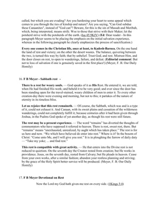 called, but which you are evading? Are you hardening your heart to some appeal which
comes to you through the ties of kinship and nature? Are you saying, "Can God subdue
these Canaanites", instead of "God can"? Beware, for this is the sin of Massah and Meribah,
which, being interpreted, means strife. Woe to those that strive with their Maker; let the
potsherd strive with the potsherds of the earth. (Isa 45:9KJV) (Ed: Dear reader - In this
paragraph Meyer seems to be placing the emphasis on the initial salvation experience,
whereas in the following paragraph he clearly emphasizes the process of sanctification.)
Every one comes in the Christian life, once at least, to Kadesh-Barnea. On the one hand
the land of rest and victory; on the other the desert wastes. The balance, quivering between
the two, is turned this way by faith; that by unbelief. Trust God, and rest. Mistrust Him, and
the door closes on rest, to open to wanderings, failure, and defeat. (Editorial comment: But
not to loss of salvation if one is genuinely saved in the first place!) (Meyer, F. B. Our Daily
Homily)
16. F B Meyer - Sabbath rest -
There is a rest for weary souls. — God speaks of it as His Rest. He entered it, we are told,
when He had finished His work; and beheld it to be very good; and ever since the door has
been standing open for the travel-stained, weary children of men to enter it. To every other
creation-day there were evening and morning, but not to this; it partakes of the nature of
eternity in its timeless bliss.
Let us rejoice that this rest remaineth. — Of course, the Sabbath, which was and is a type
of it, could not exhaust it. And Canaan, with its sweet plains and cessation of the wilderness
wanderings, could not completely fulfill it; because centuries after it had been given through
Joshua, in the Psalms God spoke of yet another day, as though his rest were still future.
The rest may be a present experience. — The word “remains” has diverted the thoughts of
commentators who have supposed it referred to heaven. There is rest, sweet rest, there. But
“remains” means “unexhausted, unrealized, by aught which has taken place.” The rest is for
us here and now. “We which have believed do enter into rest.” Where is it? In the bosom of
Christ: “Come unto Me, and I will give you rest.” It is in ploughing the furrow of daily duty
— “Take my yoke; ... and find rest.”
This rest is compatible with great activity. — He that enters into the Divine rest is not
reduced to quietism. On the seventh day the Creator rested from creation; but He works in
providence. Jesus, on the seventh day, rested from Calvary; but He pleads in heaven. Cease
from your own works, after a similar fashion; abandon your restless planning and striving;
by the grace of the Holy Spirit better service will be produced. (Meyer, F. B. Our Daily
Homily)
17. F B Meyer Devotional on Rest
Now the Lord my God hath given me rest on every side. (1Kings 5:4)
 