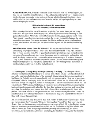 God is the Rest-Giver. When He surrounds us on every side with His protecting care, so
that our life resembles one of the cities of the Netherlands in the great war— inaccessible to
the foe because surrounded by the waters of the sea, admitted through the sluice— then
neither adversary nor evil occurrence can break in, and we are kept in perfect peace, our
minds being stayed on God.
Hidden in the hollow of His blessed hand,
Never foe can enter, never traitor stand.
Have you experienced the rest which comes by putting God round about you, on every
side—like the light which burns brightly on a windy night because surrounded by its four
panes of clear glass? Ah! what a contrast between the third (1Kings 5:3) and fourth verse:
Wars on every side; Rest on every side. And yet the two are compatible, because the wars
expend themselves on God, as the waves on the shingle; and there are far reaches of rest
within, like orchards and meadows and pasture-lands beyond the reach of the devastating
water.
Out of such rest should come the best work. We are not surprised to find Solomon
announcing his purpose to build a house unto the name of the Lord. Mary, who sat at the
feet of Jesus, anointed Him. Out of quiet hearts arise the greatest resolves; just as from the
seclusion of country hamlets have come the greatest warriors, statesmen, and patriots. Men
think, foolishly, that the active, ever-moving souls are the strongest. It is not so, however.
They expend themselves before the day of trial comes. Give me those who have the power
to restrain themselves and wait; these are they that can act with the greatest momentum in
the hour of crisis. (Meyer, F. B. Our Daily Homily)
18. Morning and evening: Daily readings (January 18 AM) by C H Spurgeon - How
different will be the state of the believer in heaven from what it is here! Here he is born to toil
and suffer weariness, but in the land of the immortal, fatigue is never known. Anxious to serve
his Master, he finds his strength unequal to his zeal: his constant cry is, “Help me to serve thee,
O my God.” If he be thoroughly active, he will have much labour; not too much for his will, but
more than enough for his power, so that he will cry out, “I am not wearied of the labour, but I am
wearied in it.” Ah! Christian, the hot day of weariness lasts not for ever; the sun is nearing the
horizon; it shall rise again with a brighter day than thou hast ever seen upon a land where they
serve God day and night, and yet rest from their labours. Here, rest is but partial, there, it is
perfect. Here, the Christian is always unsettled; he feels that he has not yet attained. There, all
are at rest; they have attained the summit of the mountain; they have ascended to the bosom of
their God. Higher they cannot go.
Ah, toil-worn labourer, only think when thou shalt rest for ever! Canst thou conceive it? It is a
rest eternal; a rest that “remaineth.” Here, my best joys bear “mortal” on their brow; my fair
flowers fade; my dainty cups are drained to dregs; my sweetest birds fall before Death’s arrows;
my most pleasant days are shadowed into nights; and the flood-tides of my bliss subside into
ebbs of sorrow; but there, everything is immortal; the harp abides unrusted, the crown
unwithered, the eye undimmed, the voice unfaltering, the heart unwavering, and the immortal
 