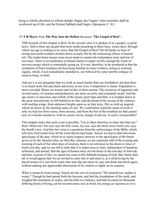 being is wholly absorbed in infinite delight. Happy day! happy! when mortality shall be
swallowed up of life, and the Eternal Sabbath shall begin. (Spurgeon, C. H.)
19. F B Meyer from The Way Into the Holiest discusses "The Gospel of Rest"...
THE keynote of this chapter is Rest. In the second verse it is spoken of as a gospel, or good
news. And is there any gospel that more needs preaching in these busy, weary days, through
which our age is rushing to its close, than the Gospel of Rest? On all hands we hear of
strong and useful workers stricken down in early life by the exhausting effects of mental
toil. The tender brain tissues were never made to sustain the tremendous wear and tear of
our times. There is no machinery in human nature to repair swiftly enough the waste of
nervous energy which is continually going on. It is not, therefore, to be wondered at that the
symptoms of brain tiredness are becoming familiar to many workers, acting as warning
signals, which, if not immediately attended to, are followed by some terrible collapse of
mind or body, or both.
And yet it is not altogether that we work so much harder than our forefathers; but that there
is so much more fret and chafe and worry in our lives. Competition is closer. Population is
more crowded. Brains are keener and swifter in their motion. The resources of ingenuity and
inventiveness, of creation and production, are more severely and constantly taxed. And the
age seem's so merciless and selfish. If the lonely spirit trips and falls, it is trodden down in
the great onward rush, or left behind to its fate; and the dread of the swoop of the vultures,
with rustling wings, from unknown heights upon us as their prey, fills us with an anguish
which we know by the familiar name of care. We could better stand the strain of work if
only we had rest from worry, from anxiety, and from the fret of the troubled sea that cannot
rest, as it moans around us, with its yeasty waves, hungry to devour. Is such a rest possible?
This chapter states that such a rest is possible. "Let us labor therefore to enter into that rest."
Rest? What rest? His rest, says the first verse; my rest, says the third verse; God's rest, says
the fourth verse. And this last verse is a quotation from the earliest page of the Bible, which
tells how God rested from all the work that he had made. And as we turn to that marvelous
apocalypse of the past, which in so many respects answers to the apocalypse of the future
given us by the Apostle John, we find that, whereas we are expressly told of the evening and
morning of each of the other days of creation, there is no reference to the dawn or close of
God's rest-day; and we are left to infer that it is impervious to time, independent of duration,
unlimited, and eternal; that the ages of human story are but hours in the rest-day of Jehovah;
and that, in point of fact, we spend our years in the Sabbath-keeping of God. But, better than
all, it would appear that we are invited to enter into it and share it; as a child living by the
placid waters of a vast fresh water lake may dip into them its cup, and drink and drink again,
without making any appreciable diminution of its volume or ripple on its expanse.
What is meant by God resting? Surely not the rest of weariness! "He fainteth not, neither is
weary." Though he had spread forth the heavens, and laid the foundations of the earth, and
weighed the mountains in scales, and the hills in a balance, and had invented ten thousand
differing forms of being, yet his inventiveness was as fresh, his energy as vigorous as ever.
 