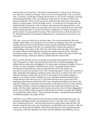 Surely not the rest of inactivity. "My Father worketh hitherto," said our Lord. "In him we
live, and move, and have our being." True, he is not now sending forth, so far as we know,
suns, or systems, or fresh types of being. But his power is ever at work, repairing, renewing,
and sustaining the fabric of the vast machinery of the universe. No sparrow falls to the
ground without him. The cry of the young lion and the lowing of the oxen in the pastures
attract his instant regard. "In him all things consist." It was the rest of a finished work. He
girded himself to the specific work of creation, and summoned into being all that is; and
when it was finished he said it was very good: and at once he rested from all his work which
he had created and made. It was the rest of divine complacency, of infinite satisfaction, of
perfect content. It was equivalent to saying, "This creation of mine is all that I meant it to
be, finished and perfect. I am perfectly satisfied; there is nothing more to be done; it is all
very good."
This, then, is the rest which we are invited to share. We are not summoned to the heavy
slumber which follows over-taxing toil, nor to inaction or indolence; but to the rest which is
possible amid swift activity and strenuous work; to perfect equilibrium between the
outgoings and incomings of the life; to a contented heart; to peace that passeth all
understanding; to the repose of the will in the will of God; and to the calm of the depths of
the nature which are undisturbed by the hurricanes which sweep the surface, and urge
forward the mighty waves. This rest is holding out both its hands to the weary souls of men
throughout the ages, offering its shelter as a harbor from the storms of life.
But is it certain that this rest has not already been entered and exhausted by the children of
men? That question is fully examined and answered in this wonderful paragraph. The
Sabbath did not realize that rest (Heb 4:3). We cannot prize its ministry too highly. Its law is
written, not only in Scripture, but in the nature of man. The godless band of French
Revolutionists found that they could not supersede the week by the decade, the
one-day-in-seven by the one-day in-ten. Like a ministering angel it relieves the monotony of
labor, and hushes the ponderous machinery of life, and weaves its spell of rest; but it is too
fitful and transient to realize the rest of God. It may typify it, but it cannot exhaust it.
Indeed, it was broken by man's rebellion as soon as God had sanctified and hallowed it.
Canaan did not realize that rest (ver. 8). The Land of Promise was a great relief to the
marchings and privations of the desert. But it was constantly interrupted, and at last, in the
Captivity, broken up; as the forms of the mountains in the lake by a shower of hail. Besides,
in the Book of Psalms, written four hundred years after Joshua had led Israel across the
Jordan, The Holy Spirit, speaking by David, points onward to a rest still future (Psalm 95:7).
Surely, then, if neither of these events has realized the rest of God, it remains still, waiting
for us and all the people of God. "There remaineth, therefore," unexhausted and unrealized,
"a Sabbath-keeping to the people of God."
And there is yet a further reason for this conviction of God's unexhausted rest. Jesus, our
Forerunner and Representative, has entered into it for us. See what verse 10 affirms: "He
that is entered into his rest; " and who can he be but our great Joshua, Jehovah-Jesus? He
also has ceased from his own work of redemption, as God did from his of creation. After the
creative act, there came the Sabbath, when God ceased from his work, and pronounced it
very good; so, after the redemptive act, there came the Sabbath to the Redeemer. He lay,
 