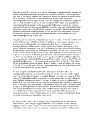 during the seventh day, in the grave of Joseph, not because he was exhausted or inactive, but
because redemption was finished, and there was no more for him to do. He sat down at the
right hand of the Majesty on High; and that majestic session is a symptom neither of fatigue
nor of indolence. He ever liveth to make intercession; he works with his servants,
confirming their words with signs; he walks amid the seven golden candlesticks. And yet he
rests as a man may rest who has arisen from his ordinary life to effect some great deed of
emancipation and deliverance; but, having accomplished it, returns again to the ordinary
routine of his former life, glad and satisfied in his heart. Nor is this rest for Christ alone; but
for us also, who are forever identified with him in his glorious life. We have been raised up
together with him in the mind and purpose of God, and have been made to sit with him in
the heavenlies; so that in Jesus we have already entered into the rest of God, and have
simply to appropriate it by a living faith.
How, then, may we practically realize and enjoy the rest of God ?-( 1) We must will the will
of God. So long as the will of God, whether in the Bible or in providence, is going in one
direction and our will in another, rest is impossible. Can there be rest in an earthly
household when the children are ever chafing against the regulations and control of their
parents? How much less can we be at rest if we harbor an incessant spirit of insubordination
and questioning, contradicting and resisting the will of God! That will must be done on earth
as it is in heaven. None can stay his hand, or say, What dost thou? It will be done with us, or
in spite of us. If we resist it, the yoke against which we rebel will only rub a sore place on
our skin; but we must still carry it. How much wiser, then, meekly to yield to it, and submit
ourselves under the mighty hand of God, saying, "Not my will, but thine be done!" The man
who has learned the secret of Christ, in saying a perpetual "Yes" to the will of God; whose
life is a strain of rich music to the theme, "Even so, Father"; whose will follows the current
of the will of God, as the smoke from our chimneys permits itself to be wafted by the winds
of autumn, that man will find rest unto his soul.
We must accept the finished work of Christ. He has ceased from the work of our
redemption, because there was no more to do. Our sins and the sins of the world were put
away. The power of the adversary was annulled. The gate of heaven was opened to all that
believe. All was finished, and was very good. Let us, then, cease from our works. Let us no
longer feel as if we have to do aught, by our tears or prayers or works, to make ourselves
acceptable to God. Why should we try to add one stitch to a finished garment, or append one
stroke to the signed and sealed warrant of pardon placed within our hands? We need have no
anxiety as to the completeness or sufficiency of a divinely finished thing. Let us quiet our
fears by considering that what satisfies Christ, our Saviour and Head, may well satisfy us.
Let us dare to stand without a qualm in God's presence, by virtue of the glorious and
completed sacrifice of Calvary. Let us silence every tremor of unrest by recalling the dying
cry on the cross, and the witness of the empty grave.
We must trust our Father's care. "Casting all your care upon him, for he careth for you."
Sometimes like a wild deluge, sweeping all before it, and sometimes like the continual
dropping of water, so does care mar our peace. That we shall some day fall by the hand of
Saul; that we shall be left to starve or pine away our days in a respectable workhouse; that
 